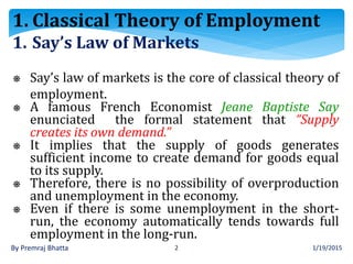 1/19/2015By Premraj Bhatta 2
1. Say’s Law of Markets
⎈ Say’s law of markets is the core of classical theory of
employment.
⎈ A famous French Economist Jeane Baptiste Say
enunciated the formal statement that “Supply
creates its own demand.”
⎈ It implies that the supply of goods generates
sufficient income to create demand for goods equal
to its supply.
⎈ Therefore, there is no possibility of overproduction
and unemployment in the economy.
⎈ Even if there is some unemployment in the short-
run, the economy automatically tends towards full
employment in the long-run.
1. Classical Theory of Employment
 