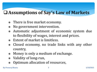 1/19/2015By Premraj Bhatta 3
Assumptions of Say’s Law of Markets
⎈ There is free market economy.
⎈ No government intervention.
⎈ Automatic adjustment of economic system due
to flexibility of wages, interest and prices.
⎈ Extent of market is limitless.
⎈ Closed economy, no trade links with any other
country,
⎈ Money is only a medium of exchange.
⎈ Validity of long-run,
⎈ Optimum allocation of resources,
 
