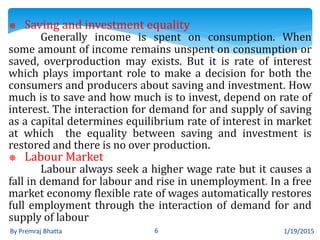 1/19/2015By Premraj Bhatta 6
⎈ Saving and investment equality
Generally income is spent on consumption. When
some amount of income remains unspent on consumption or
saved, overproduction may exists. But it is rate of interest
which plays important role to make a decision for both the
consumers and producers about saving and investment. How
much is to save and how much is to invest, depend on rate of
interest. The interaction for demand for and supply of saving
as a capital determines equilibrium rate of interest in market
at which the equality between saving and investment is
restored and there is no over production.
⎈ Labour Market
Labour always seek a higher wage rate but it causes a
fall in demand for labour and rise in unemployment. In a free
market economy flexible rate of wages automatically restores
full employment through the interaction of demand for and
supply of labour
 