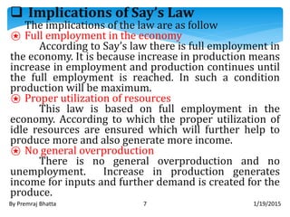  Implications of Say’s Law
The implications of the law are as follow
⍟ Full employment in the economy
According to Say’s law there is full employment in
the economy. It is because increase in production means
increase in employment and production continues until
the full employment is reached. In such a condition
production will be maximum.
⍟ Proper utilization of resources
This law is based on full employment in the
economy. According to which the proper utilization of
idle resources are ensured which will further help to
produce more and also generate more income.
⍟ No general overproduction
There is no general overproduction and no
unemployment. Increase in production generates
income for inputs and further demand is created for the
produce.
1/19/2015By Premraj Bhatta 7
 