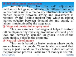 1/19/2015By Premraj Bhatta 8
⍟ Self adjustment mechanism
According Say’s law the self adjustment
mechanism brings up equilibrium in different markets.
So disequilibrium is a temporary situation. In a capital
market equality between saving and investment is
restored by the flexible interest rate while in labour
market equality between demand for and supply of
labour is maintained by the wage rate.
⍟ Wage cut creates full employment
This law assumes that wage-cut helps to restore
full employment by reducing production cost and price
level and increasing demand for goods. It denies the
wage rigidity policy in the economy.
⍟ Neutral role of money
This law is based on barter system where goods
are exchanged for goods. There is also assumed that
money is just a medium of exchange; it does not affect
the production process. So the role of money is neutral.
 