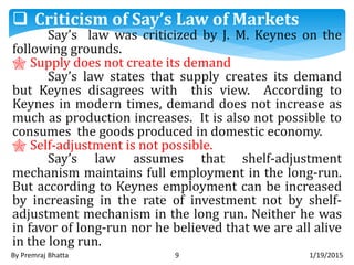 1/19/2015By Premraj Bhatta 9
 Criticism of Say’s Law of Markets
Say’s law was criticized by J. M. Keynes on the
following grounds.
 Supply does not create its demand
Say’s law states that supply creates its demand
but Keynes disagrees with this view. According to
Keynes in modern times, demand does not increase as
much as production increases. It is also not possible to
consumes the goods produced in domestic economy.
 Self-adjustment is not possible.
Say’s law assumes that shelf-adjustment
mechanism maintains full employment in the long-run.
But according to Keynes employment can be increased
by increasing in the rate of investment not by shelf-
adjustment mechanism in the long run. Neither he was
in favor of long-run nor he believed that we are all alive
in the long run.
 