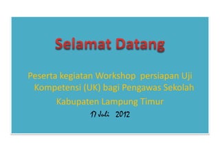 Peserta kegiatan Workshop persiapan Uji
 Kompetensi (UK) bagi Pengawas Sekolah
       Kabupaten Lampung Timur
              17 Juli 2012
 