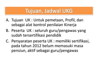 A. Tujuan UK : Untuk pemetaan, Profil, dan
   sebagai alat kontrol penilaian Kinerja
B. Peserta UK : seluruh guru/pengawas yang
   sudah tersertifikasi pendidik
C. Persyaratan peserta UK : memiliki sertifikasi,
   pada tahun 2012 belum memasuki masa
   pensiun, aktif sebagai guru/pengawas
 