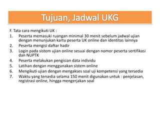 F. Tata cara mengikuti UK :
1. Peserta memasuki ruangan minimal 30 menit sebelum jadwal ujian
      dengan menunjukan kartu peserta UK online dan identitas lainnya
2. Peserta mengisi daftar hadir
3. Login pada sistem ujian online sesuai dengan nomor peserta sertifikasi
      dan NUPTK
4. Peserta melakukan pengisian data individu
5. Latihan dengan menggunakan sistem online
6. Mengikuti ujian dengan mengakses soal uji kompetensi yang tersedia
7. Waktu yang tersedia selama 150 menit digunakan untuk : penjelasan,
      registrasi online, hingga mengerjakan soal
 