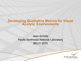 Developing Qualitative Metrics for Visual Analytic Environments Jean Scholtz Pacific Northwest National Laboratory BELIV 2010 