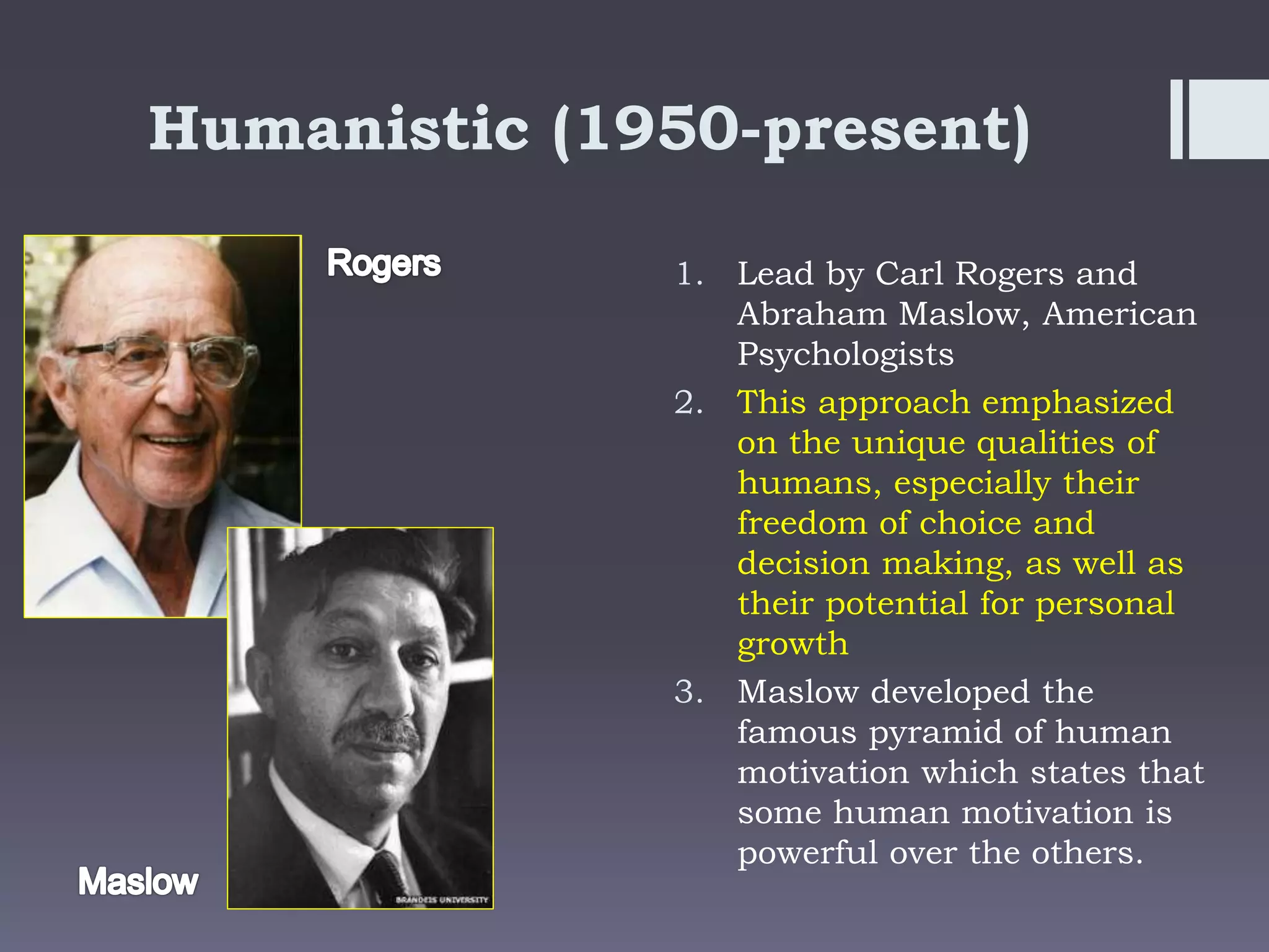 Humanistic (1950-present)
1. Lead by Carl Rogers and
Abraham Maslow, American
Psychologists
2. This approach emphasized
on the unique qualities of
humans, especially their
freedom of choice and
decision making, as well as
their potential for personal
growth
3. Maslow developed the
famous pyramid of human
motivation which states that
some human motivation is
powerful over the others.
 