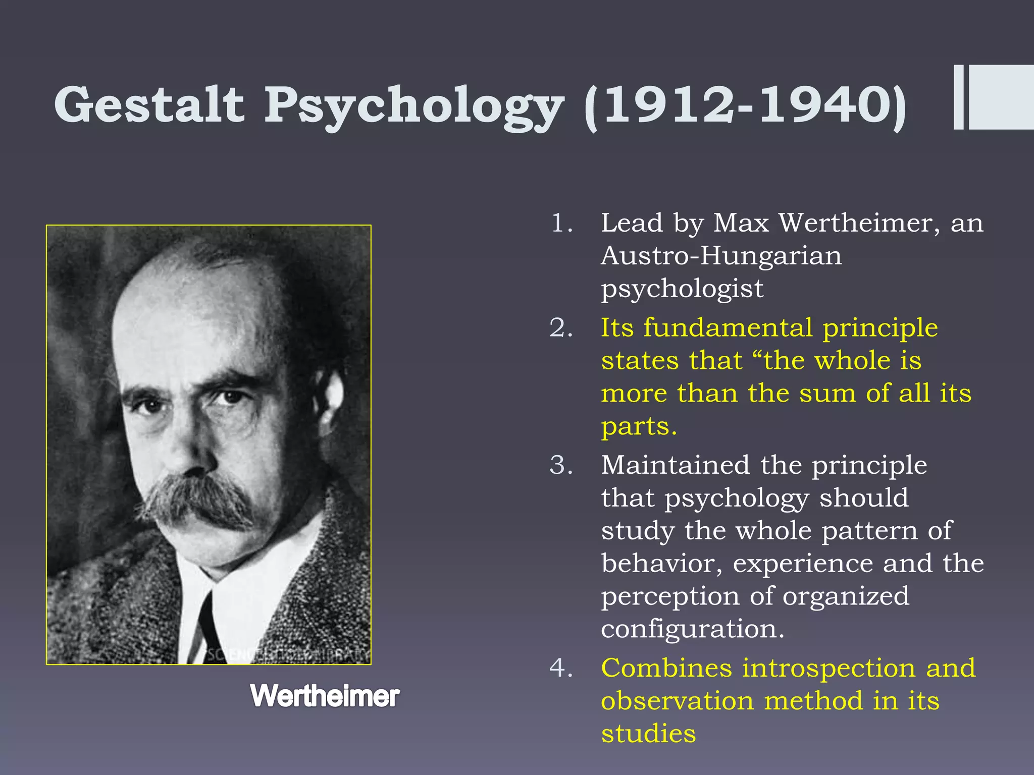 Gestalt Psychology (1912-1940)
1. Lead by Max Wertheimer, an
Austro-Hungarian
psychologist
2. Its fundamental principle
states that “the whole is
more than the sum of all its
parts.
3. Maintained the principle
that psychology should
study the whole pattern of
behavior, experience and the
perception of organized
configuration.
4. Combines introspection and
observation method in its
studies
 