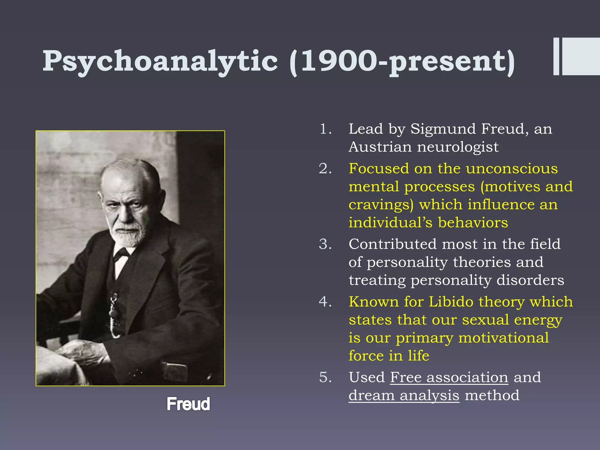 Psychoanalytic (1900-present)
1. Lead by Sigmund Freud, an
Austrian neurologist
2. Focused on the unconscious
mental processes (motives and
cravings) which influence an
individual’s behaviors
3. Contributed most in the field
of personality theories and
treating personality disorders
4. Known for Libido theory which
states that our sexual energy
is our primary motivational
force in life
5. Used Free association and
dream analysis method
 