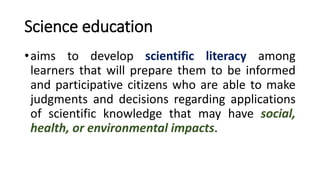 Science education
•aims to develop scientific literacy among
learners that will prepare them to be informed
and participative citizens who are able to make
judgments and decisions regarding applications
of scientific knowledge that may have social,
health, or environmental impacts.
 