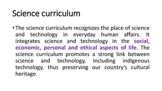 Science curriculum
• The science curriculum recognizes the place of science
and technology in everyday human affairs. It
integrates science and technology in the social,
economic, personal and ethical aspects of life. The
science curriculum promotes a strong link between
science and technology, including indigenous
technology, thus preserving our country’s cultural
heritage.
 