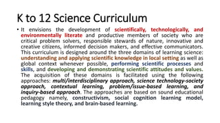K to 12 Science Curriculum
• It envisions the development of scientifically, technologically, and
environmentally literate and productive members of society who are
critical problem solvers, responsible stewards of nature, innovative and
creative citizens, informed decision makers, and effective communicators.
This curriculum is designed around the three domains of learning science:
understanding and applying scientific knowledge in local setting as well as
global context whenever possible, performing scientific processes and
skills, and developing and demonstrating scientific attitudes and values.
The acquisition of these domains is facilitated using the following
approaches: multi/interdisciplinary approach, science technology-society
approach, contextual learning, problem/issue-based learning, and
inquiry-based approach. The approaches are based on sound educational
pedagogy namely, constructivism, social cognition learning model,
learning style theory, and brain-based learning.
 