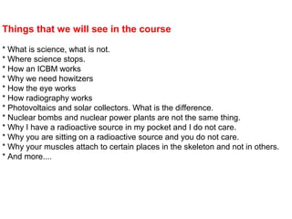 Things that we will see in the course
* What is science, what is not.
* Where science stops.
* How an ICBM works
* Why we need howitzers
* How the eye works
* How radiography works
* Photovoltaics and solar collectors. What is the difference.
* Nuclear bombs and nuclear power plants are not the same thing.
* Why I have a radioactive source in my pocket and I do not care.
* Why you are sitting on a radioactive source and you do not care.
* Why your muscles attach to certain places in the skeleton and not in others.
* And more....
 