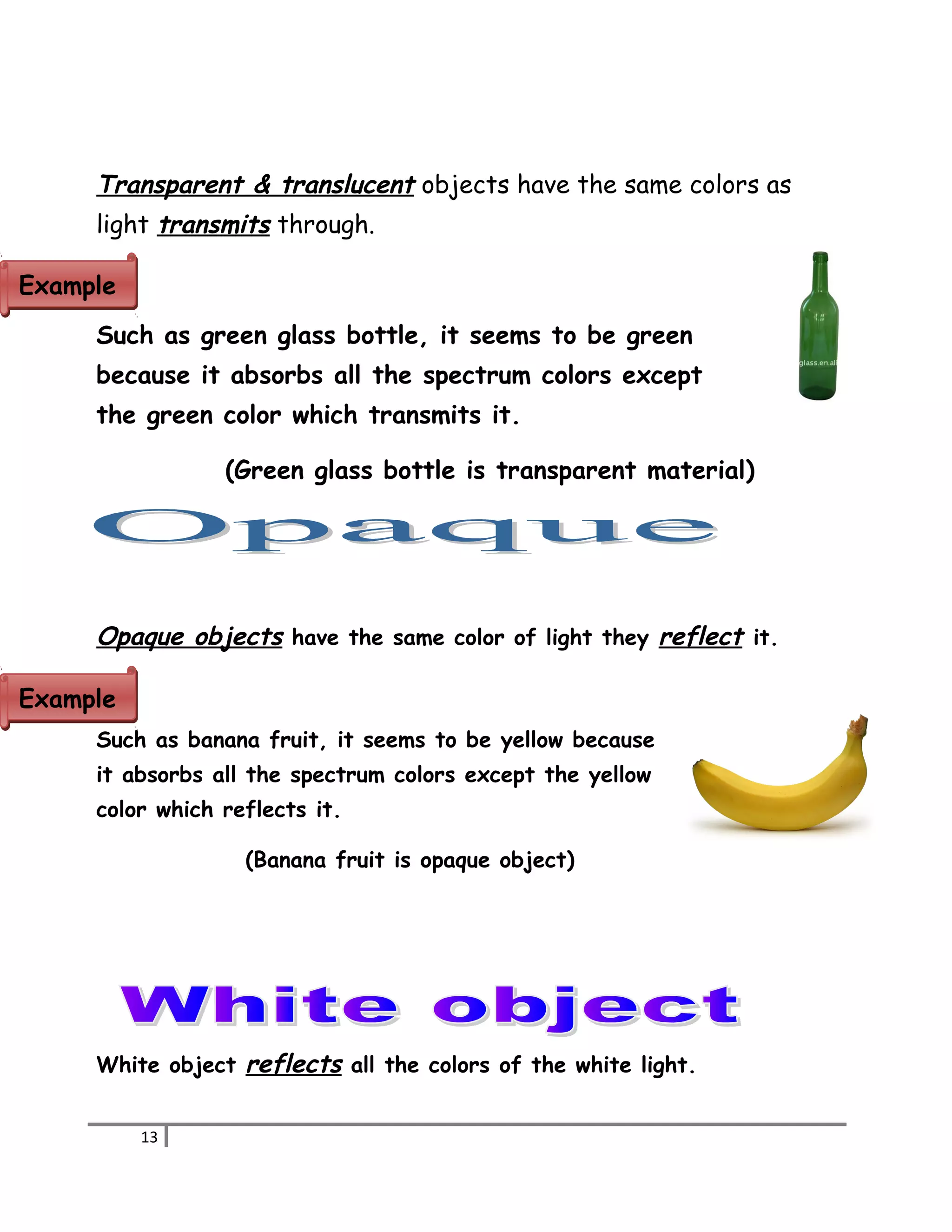 Transparent & translucent objects have the same colors as 
light transmits through. 
Such as green glass bottle, it seems to be green 
because it absorbs all the spectrum colors except 
the green color which transmits it. 
(Green glass bottle is transparent material) 
Opaque objects have the same color of light they reflect it. 
Such as banana fruit, it seems to be yellow because 
it absorbs all the spectrum colors except the yellow 
color which reflects it. 
(Banana fruit is opaque object) 
White object reflects all the colors of the white light. 
13 
EExxaammppllee 
EExxaammppllee 
 