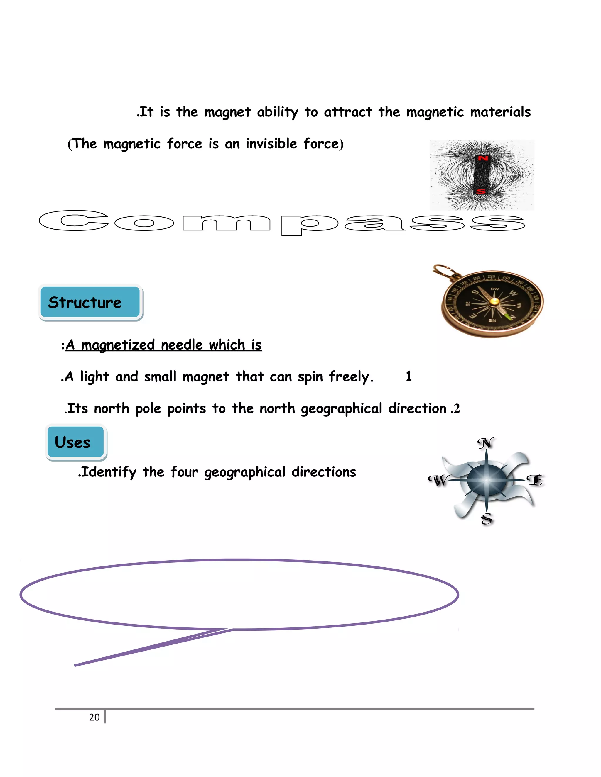 It is the magnet ability to attract . the magnetic materials 
(The magnetic force is an invisible force) 
SSttrruuccttuurree 
:A magnetized needle which is 
.A light and small magnet that can spin freely. 1 
.Its north pole points to the north geographical direction .2 
UUsseess 
.Identify the four geographical directions 
20 
 