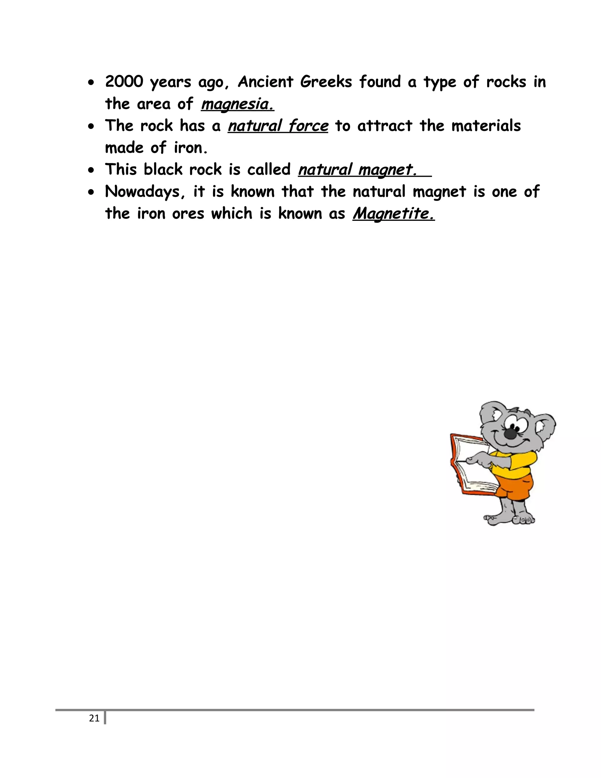 · 2000 years ago, Ancient Greeks found a type of rocks in 
the area of magnesia. 
· The rock has a natural force to attract the materials 
made of iron. 
· This black rock is called natural magnet. 
· Nowadays, it is known that the natural magnet is one of 
the iron ores which is known as Magnetite. 
21 
 