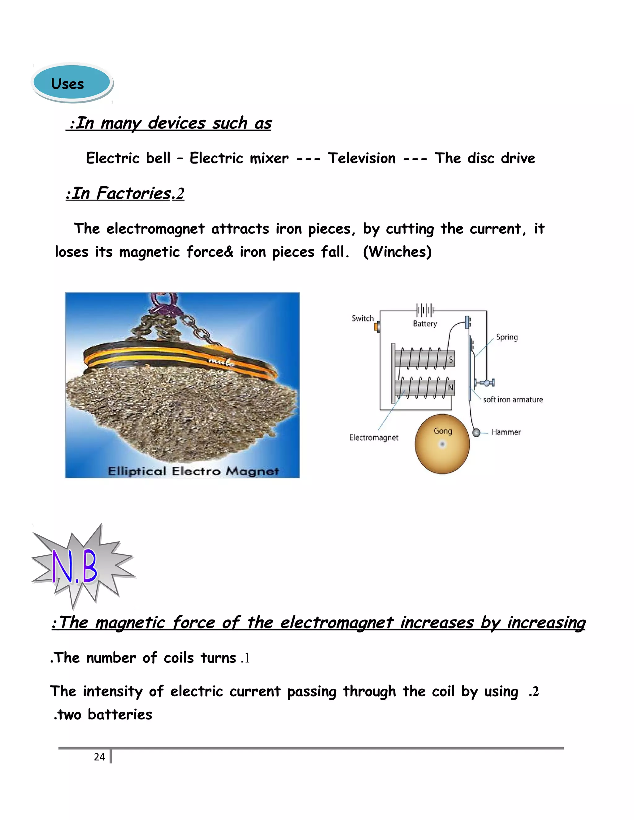 In : many devices such as 
Electric bell – Electric mixer --- Television --- The disc drive 
: I n Factories . 2 
The electromagnet attracts iron pieces, by cutting the current, it 
loses its magnetic force& iron pieces fall. (Winches) 
: The magnetic force of the electromagnet increases by increasing 
.The number of coils turns .1 
The intensity of electric current passing through the coil by using .2 
.two batteries 
24 
UUsseess 
 