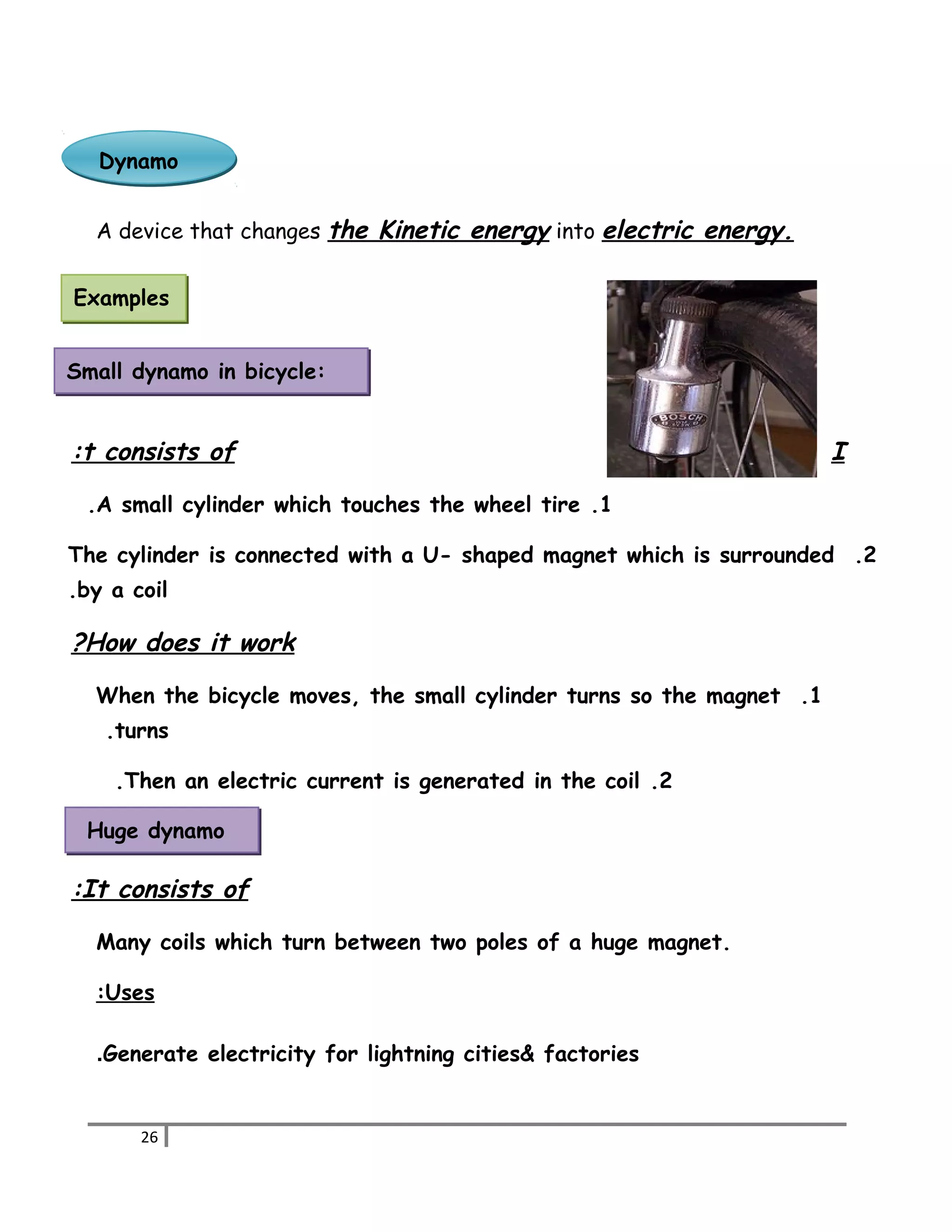 DDyynnaammoo 
A device that changes the Kinetic energy into electric energy. 
Examples 
Small dynamo in bicycle: 
: t consists of I 
.A small cylinder which touches the wheel tire .1 
The cylinder is connected with a U- shaped magnet which is surrounded .2 
.by a coil 
? How does it work 
When the bicycle moves, the small cylinder turns so the magnet .1 
.turns 
.Then an electric current is generated in the coil .2 
Huge dynamo 
: It consists of 
Many coils which turn between two poles of a huge magnet. 
: Uses 
.Generate electricity for lightning cities& factories 
26 
 