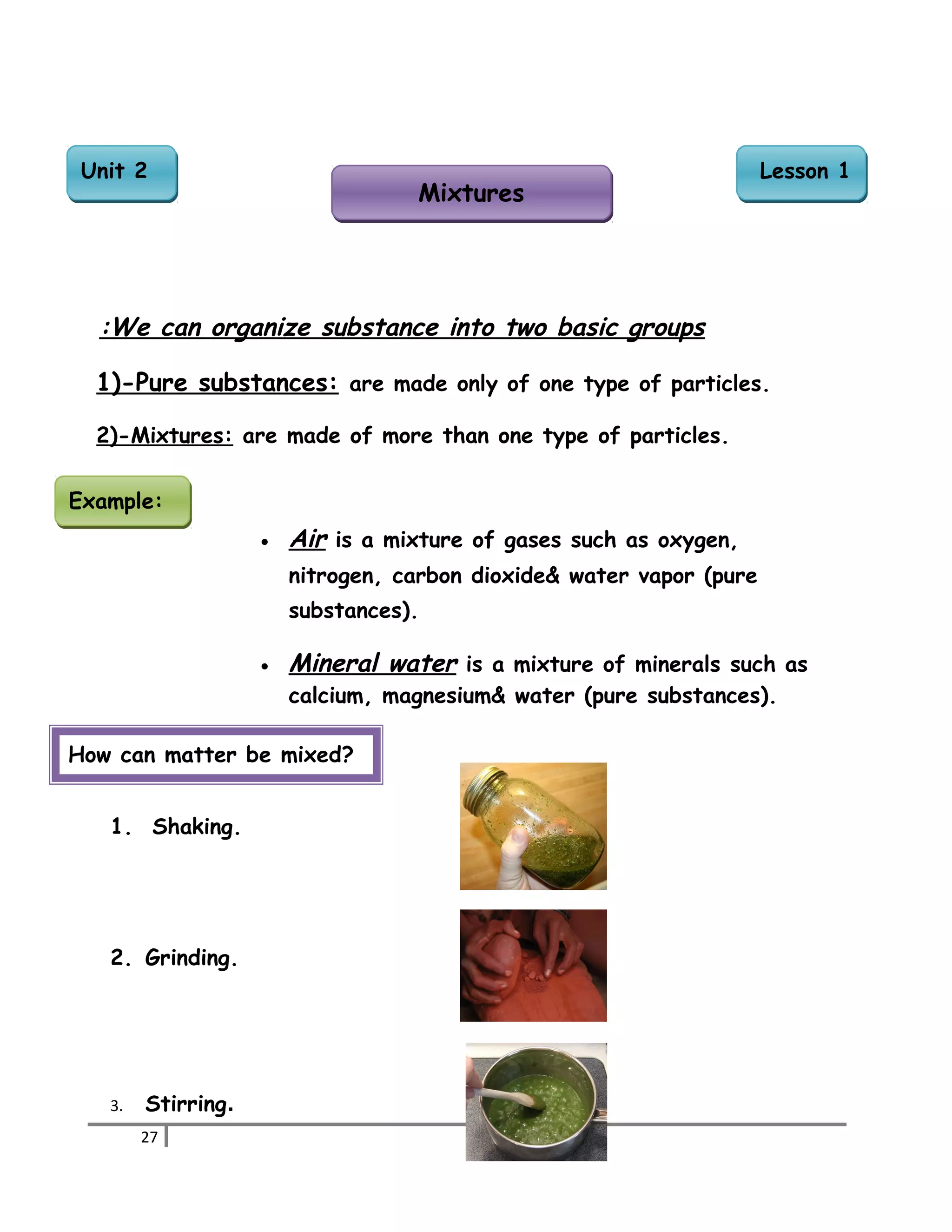We can organize substance : into two basic groups 
1)-Pure substances: are made only of one type of particles. 
2)-Mixtures: are made of more than one type of particles. 
· Air is a mixture of gases such as oxygen, 
nitrogen, carbon dioxide& water vapor (pure 
substances). 
· Mineral water is a mixture of minerals such as 
calcium, magnesium& water (pure substances). 
EExxaammppllee:: 
How can matter be mixed? 
1. Shaking. 
2. Grinding. 
3. Stirring. 
27 
LLeessssoonn 11 
MMiixxttuurreess 
UUnniitt 22 
 