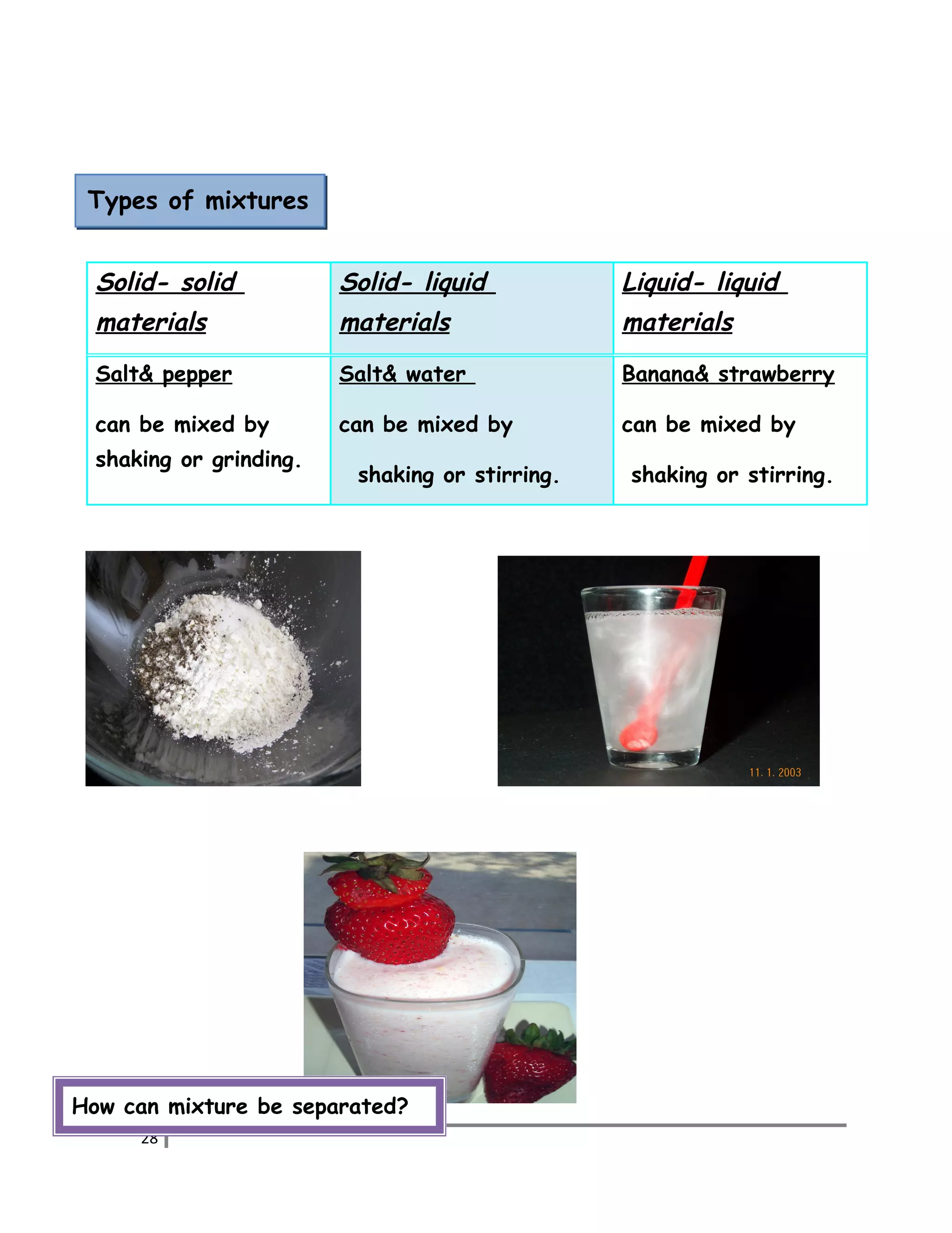 Types of mixtures 
Solid- solid 
materials 
Solid- liquid 
materials 
Liquid- liquid 
materials 
Salt& pepper 
can be mixed by 
shaking or grinding. 
Salt& water 
can be mixed by 
shaking or stirring. 
Banana& strawberry 
can be mixed by 
shaking or stirring. 
How can mixture be separated? 
28 
 