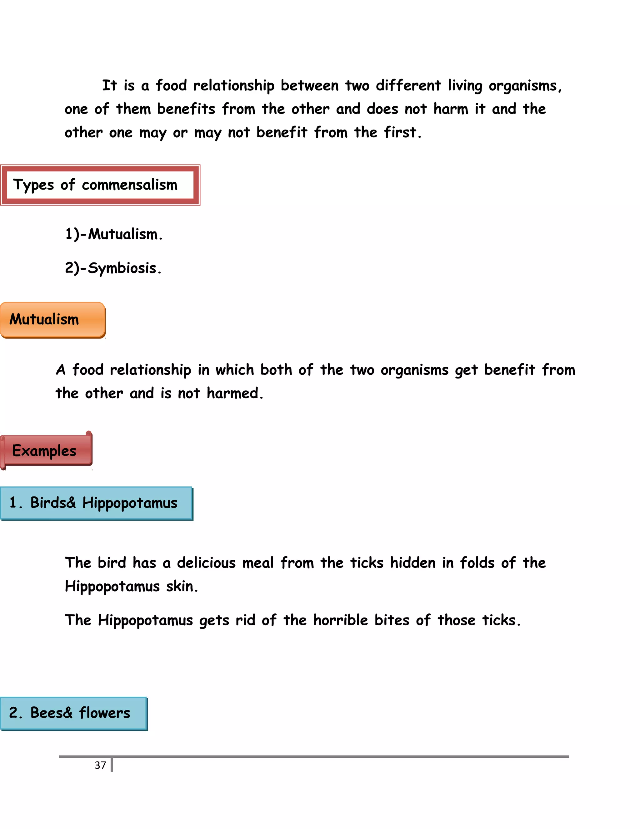 It is a food relationship between two different living organisms, 
one of them benefits from the other and does not harm it and the 
other one may or may not benefit from the first. 
Types of commensalism 
1)-Mutualism. 
2)-Symbiosis. 
A food relationship in which both of the two organisms get benefit from 
the other and is not harmed. 
The bird has a delicious meal from the ticks hidden in folds of the 
Hippopotamus skin. 
The Hippopotamus gets rid of the horrible bites of those ticks. 
37 
MMuuttuuaalliissmm 
EExxaammpplleess 
1. Birds& Hippopotamus 
2. Bees& flowers 
 