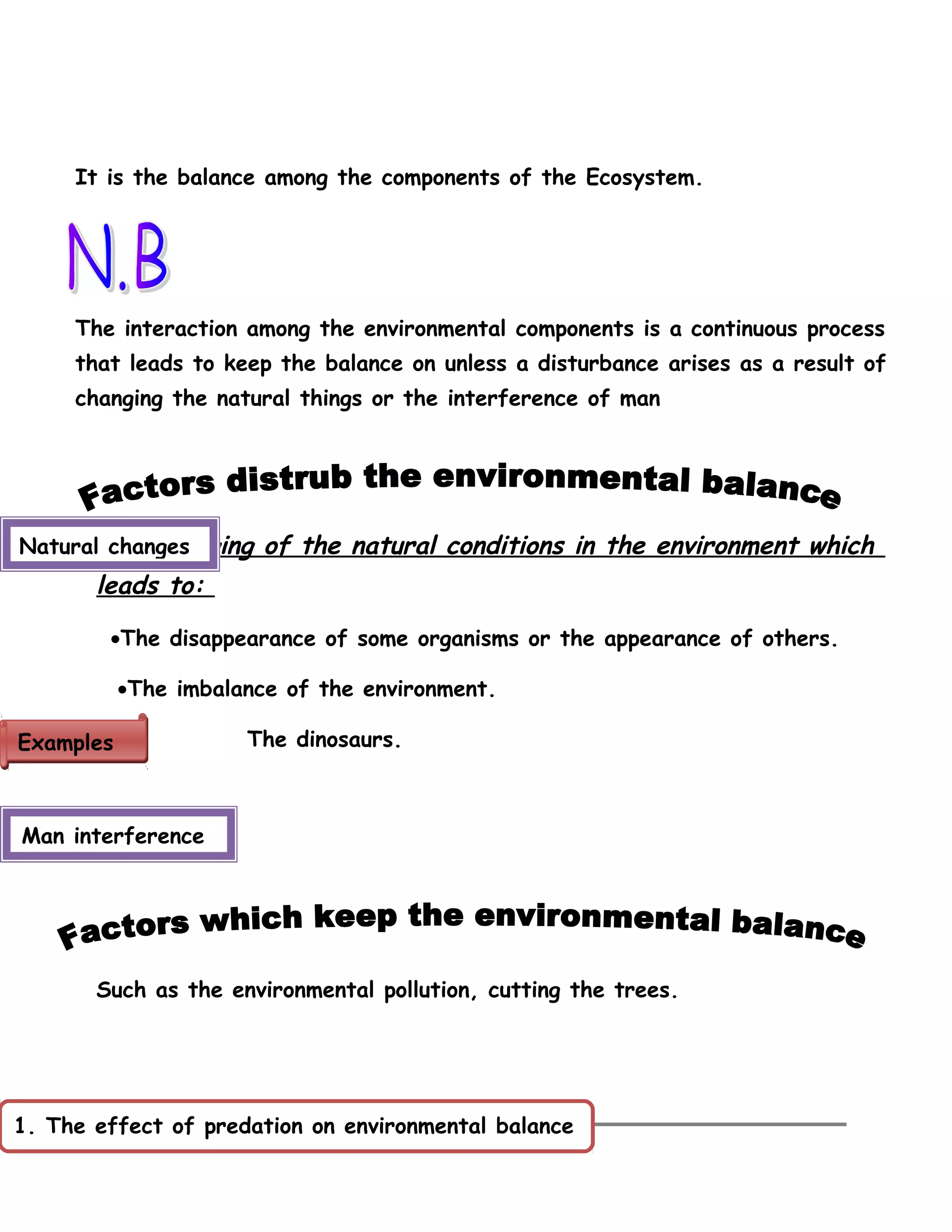 It is the balance among the components of the Ecosystem. 
The interaction among the environmental components is a continuous process 
that leads to keep the balance on unless a disturbance arises as a result of 
changing the natural things or the interference of man 
The changing of the natural conditions in the environment which 
leads to: 
·The disappearance of some organisms or the appearance of others. 
·The imbalance of the environment. 
The dinosaurs. 
Natural changes 
Such as the environmental pollution, cutting the trees. 
44 
EExxaammpplleess 
Man interference 
1. The effect of predation on environmental balance 
 