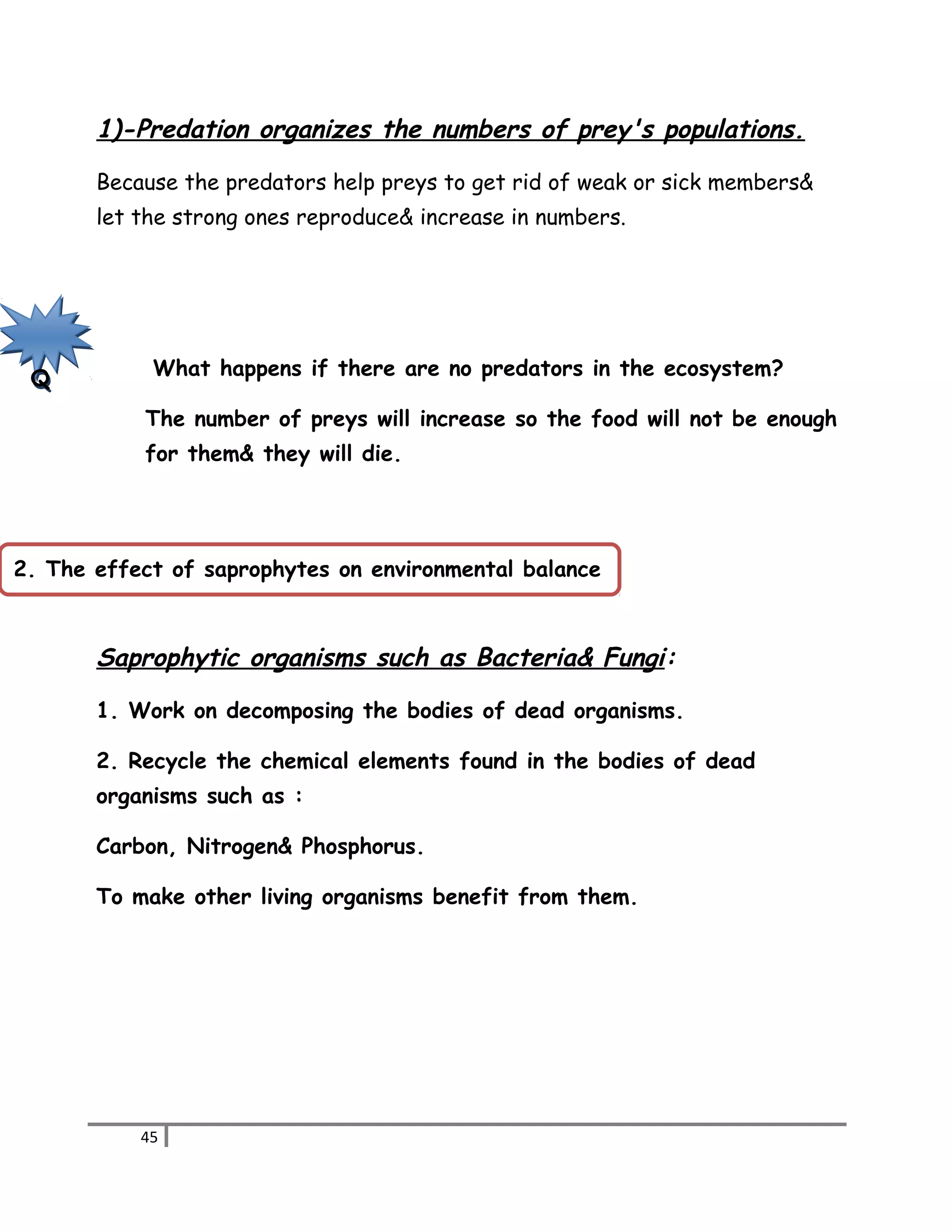 1)-Predation organizes the numbers of prey's populations. 
Because the predators help preys to get rid of weak or sick members& 
let the strong ones reproduce& increase in numbers. 
What happens if there are no predators in the ecosystem? 
The number of preys will increase so the food will not be enough 
for them& they will die. 
Saprophytic organisms such as Bacteria& Fungi: 
1. Work on decomposing the bodies of dead organisms. 
2. Recycle the chemical elements found in the bodies of dead 
organisms such as : 
Carbon, Nitrogen& Phosphorus. 
To make other living organisms benefit from them. 
45 
Q 
2. The effect of saprophytes on environmental balance 
