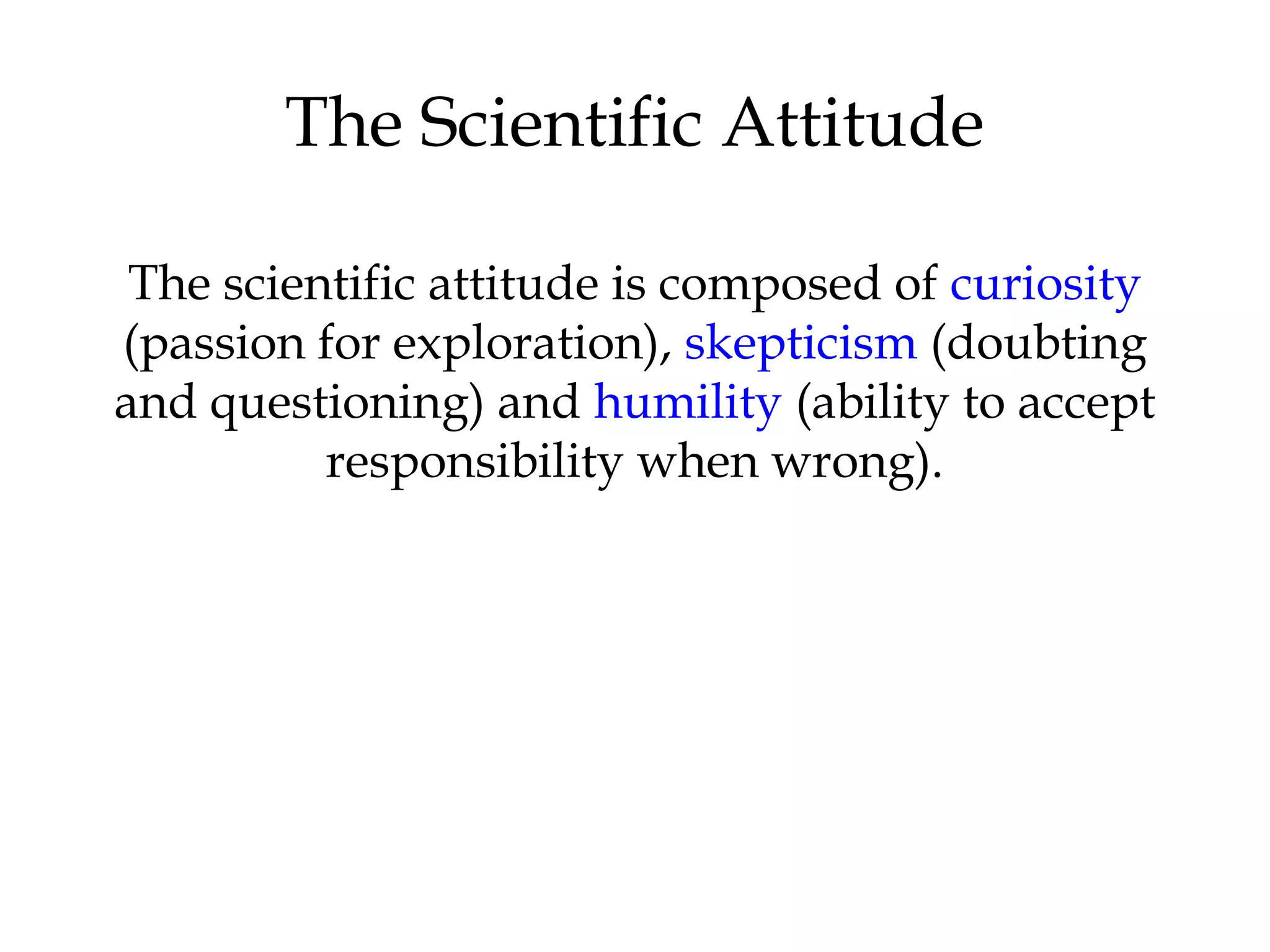 The Scientific Attitude
The scientific attitude is composed of curiosity
(passion for exploration), skepticism (doubting
and questioning) and humility (ability to accept
responsibility when wrong).
 