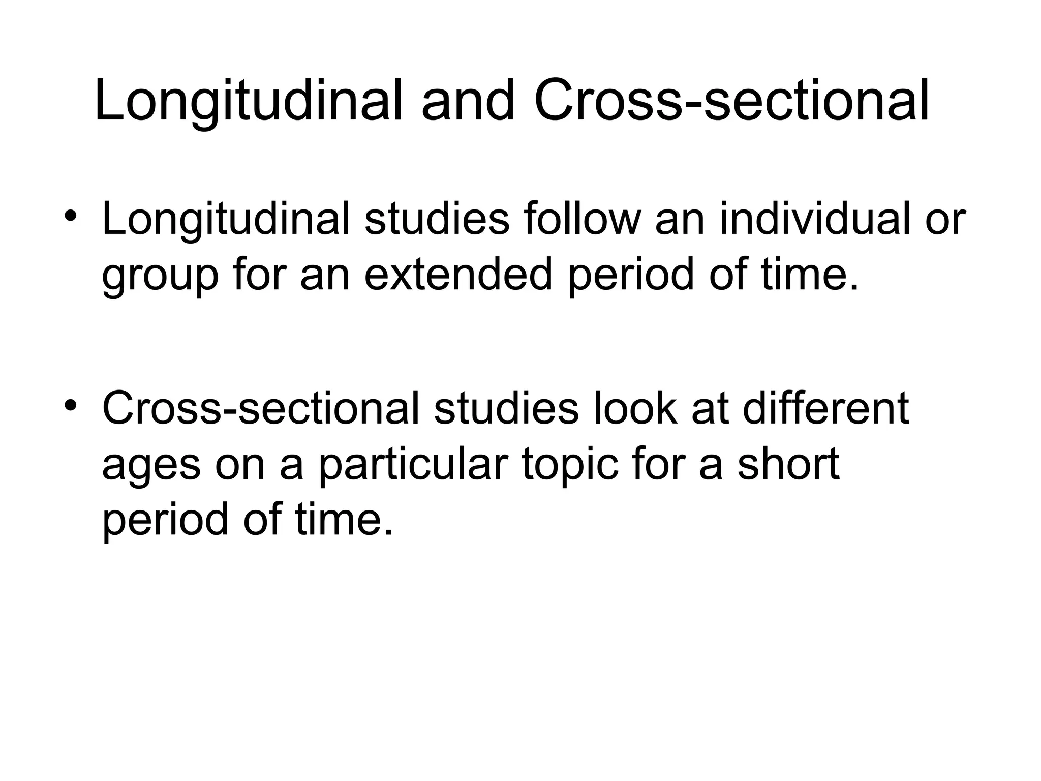 Longitudinal and Cross-sectional
• Longitudinal studies follow an individual or
group for an extended period of time.
• Cross-sectional studies look at different
ages on a particular topic for a short
period of time.
 