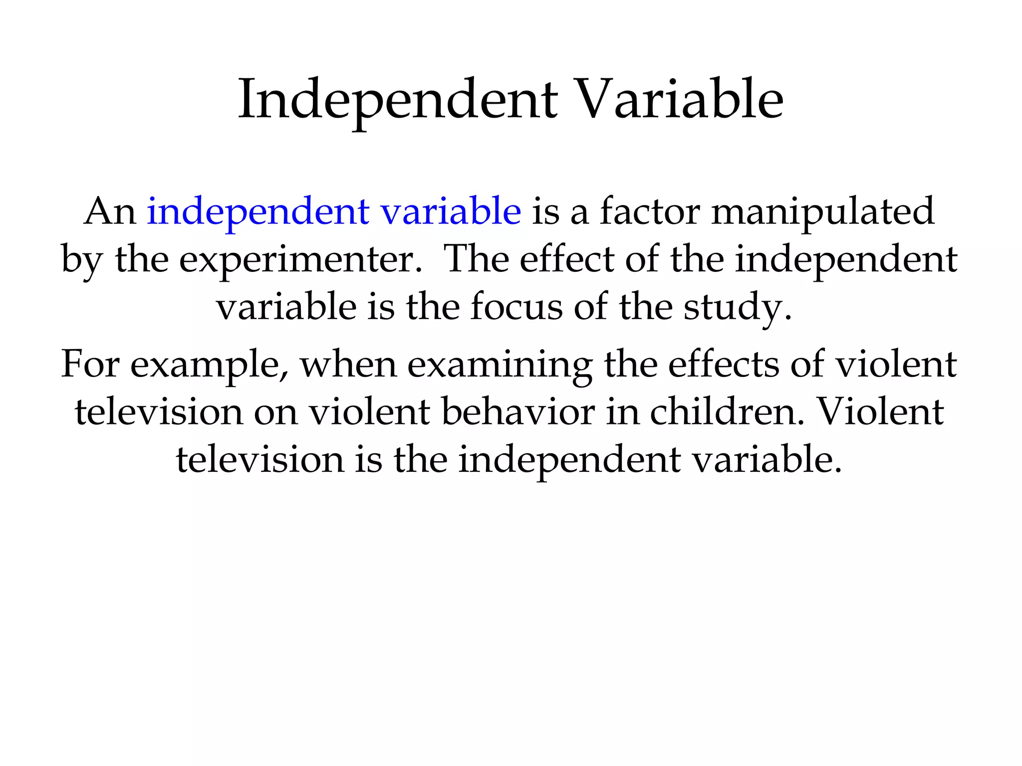 An independent variable is a factor manipulated
by the experimenter. The effect of the independent
variable is the focus of the study.
For example, when examining the effects of violent
television on violent behavior in children. Violent
television is the independent variable.
Independent Variable
 