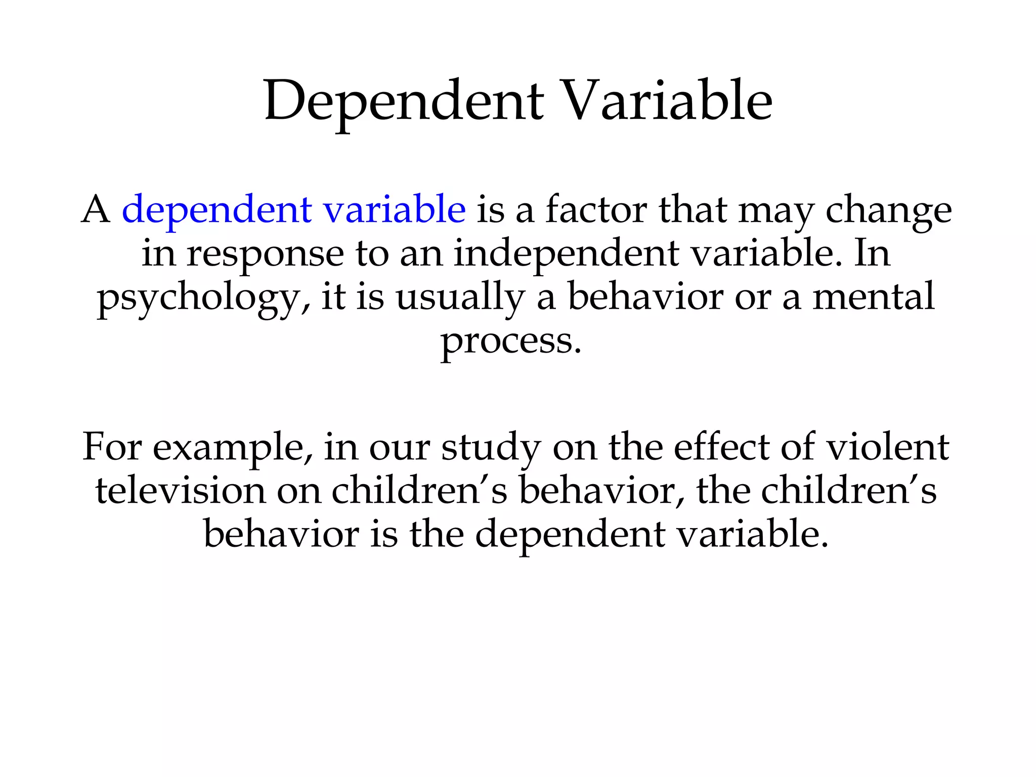 A dependent variable is a factor that may change
in response to an independent variable. In
psychology, it is usually a behavior or a mental
process.
For example, in our study on the effect of violent
television on children’s behavior, the children’s
behavior is the dependent variable.
Dependent Variable
 