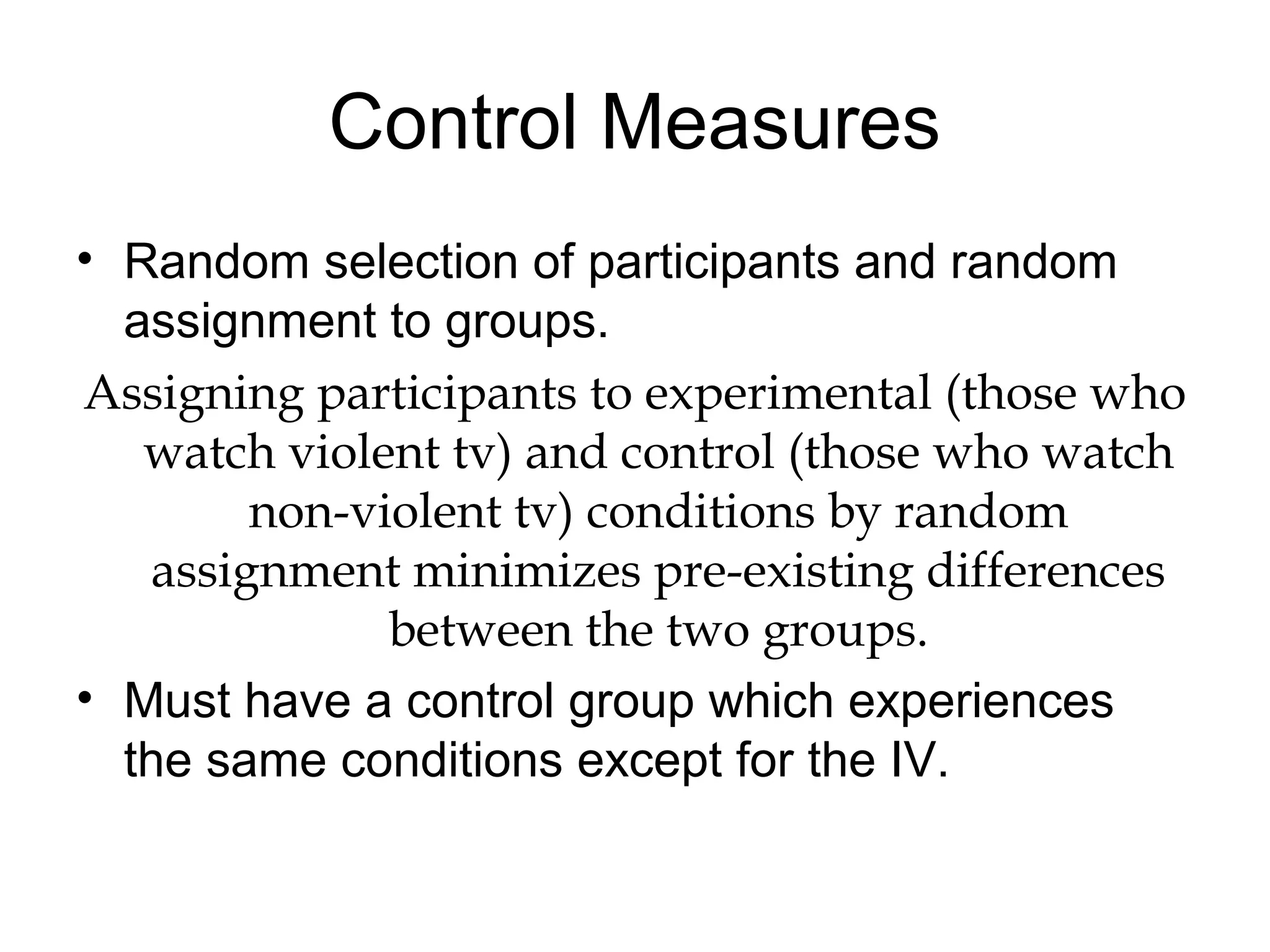 Control Measures
• Random selection of participants and random
assignment to groups.
Assigning participants to experimental (those who
watch violent tv) and control (those who watch
non-violent tv) conditions by random
assignment minimizes pre-existing differences
between the two groups.
• Must have a control group which experiences
the same conditions except for the IV.
 