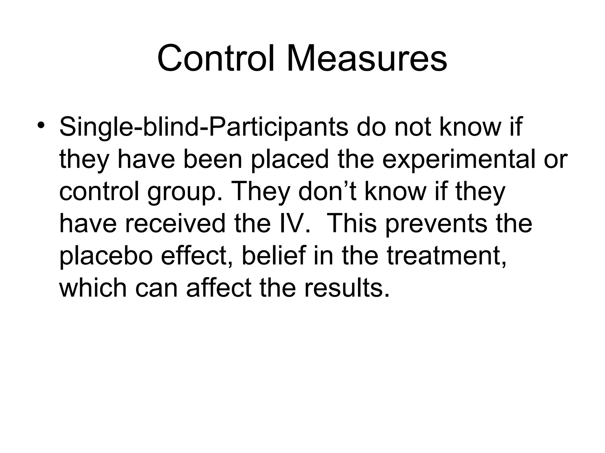 Control Measures
• Single-blind-Participants do not know if
they have been placed the experimental or
control group. They don’t know if they
have received the IV. This prevents the
placebo effect, belief in the treatment,
which can affect the results.
 