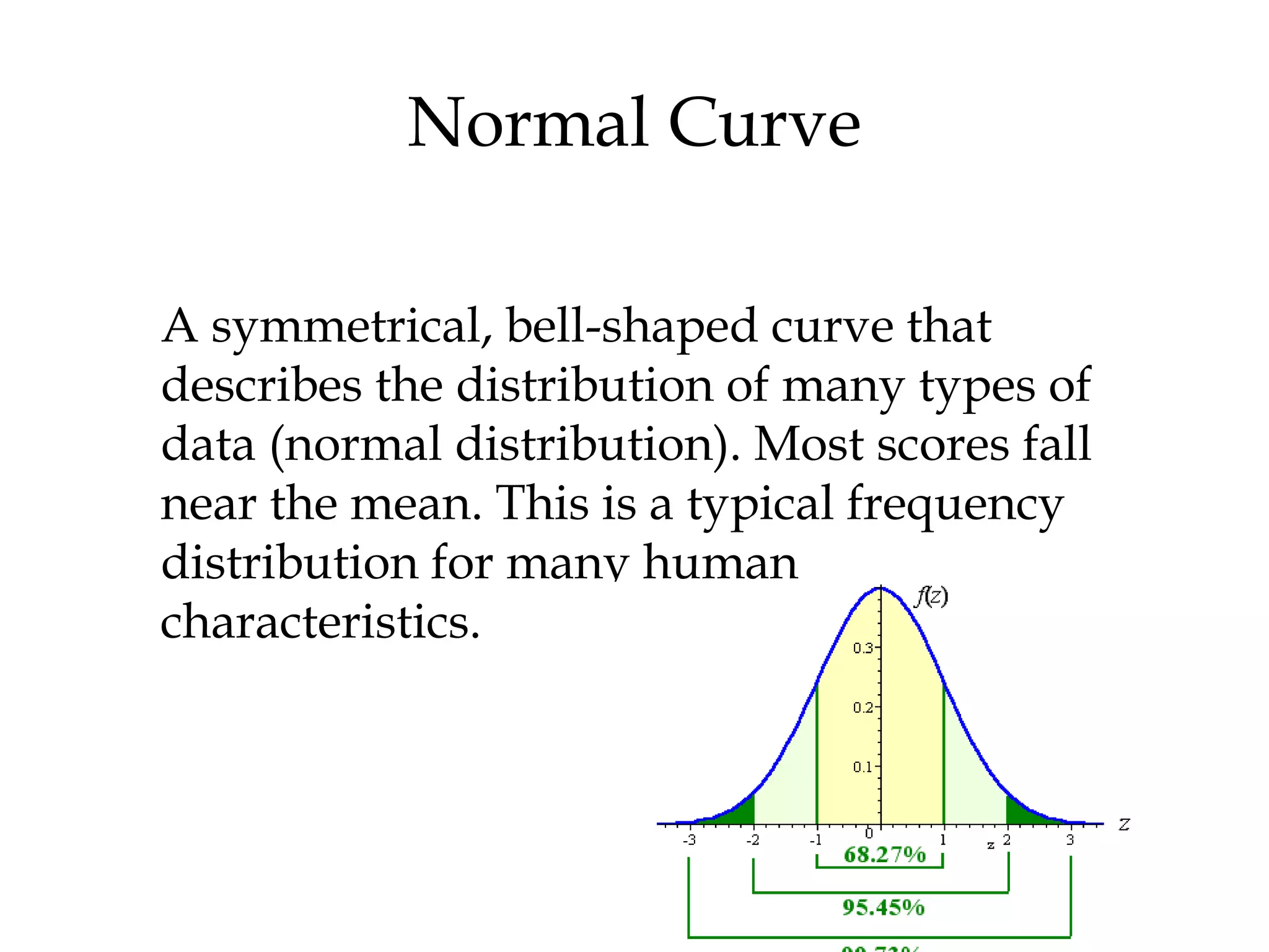 Normal Curve
A symmetrical, bell-shaped curve that
describes the distribution of many types of
data (normal distribution). Most scores fall
near the mean. This is a typical frequency
distribution for many human
characteristics.
 