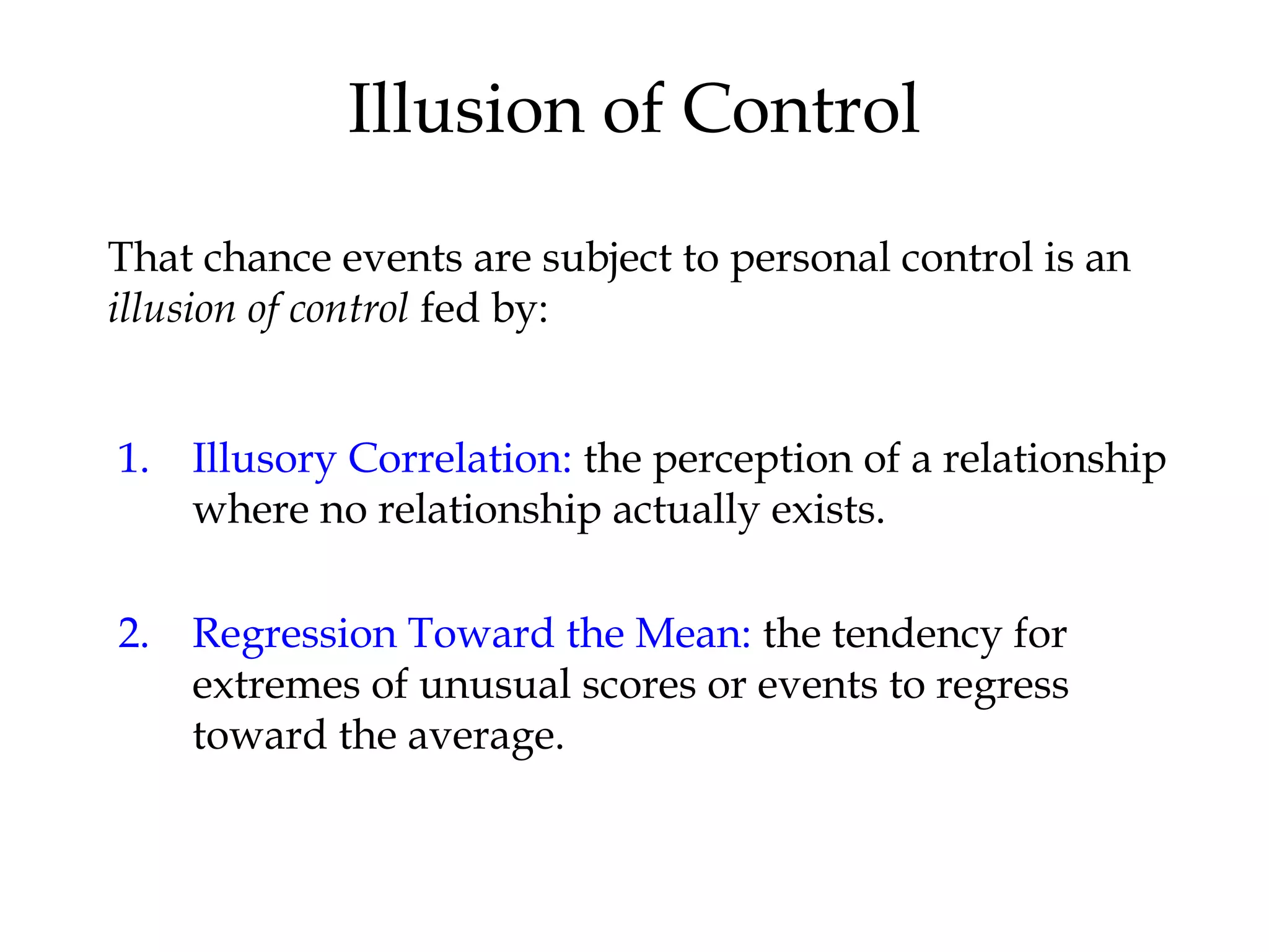 Illusion of Control
1. Illusory Correlation: the perception of a relationship
where no relationship actually exists.
2. Regression Toward the Mean: the tendency for
extremes of unusual scores or events to regress
toward the average.
That chance events are subject to personal control is an
illusion of control fed by:
 