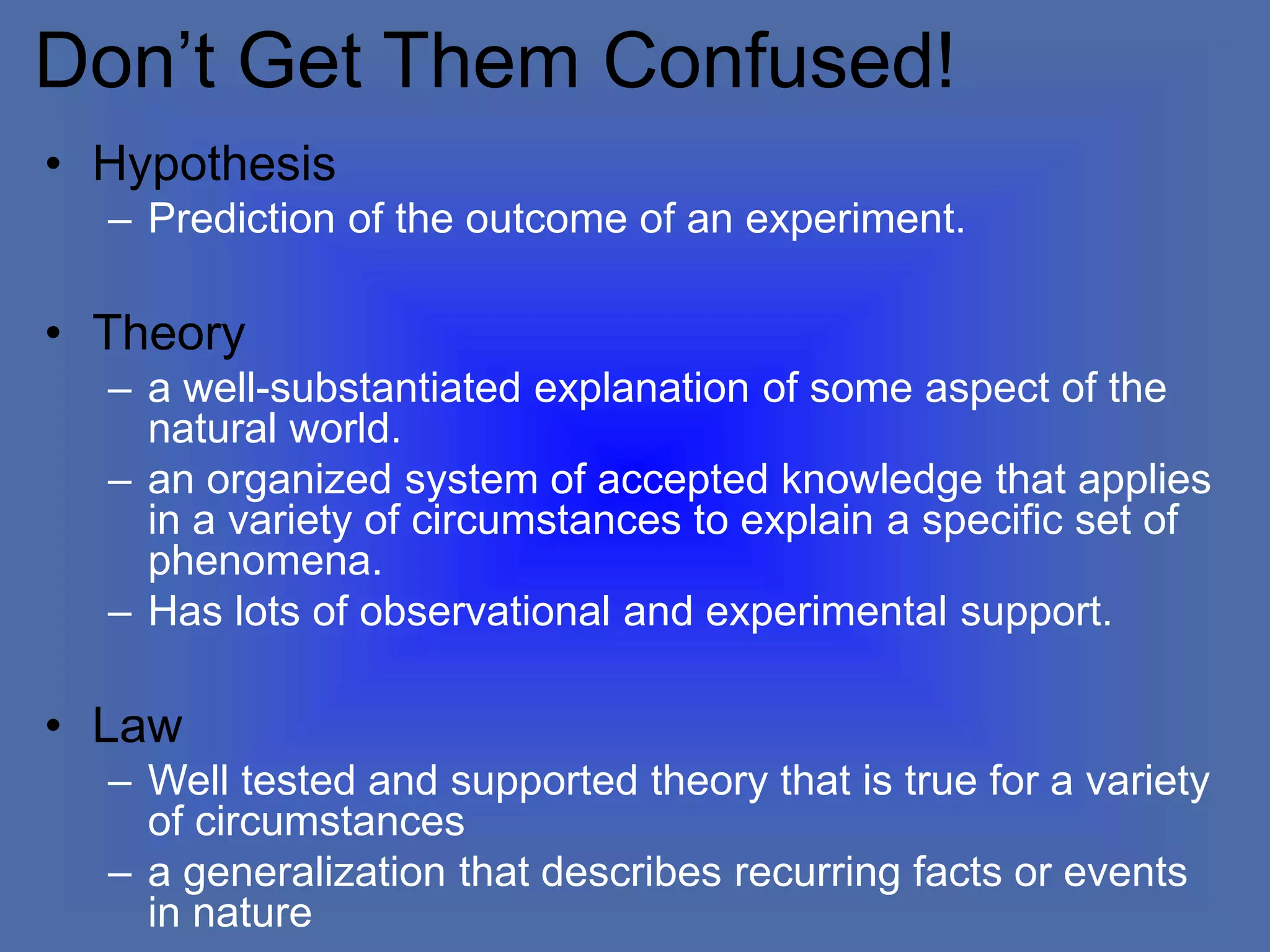 Don’t Get Them Confused!
• Hypothesis
– Prediction of the outcome of an experiment.
• Theory
– a well-substantiated explanation of some aspect of the
natural world.
– an organized system of accepted knowledge that applies
in a variety of circumstances to explain a specific set of
phenomena.
– Has lots of observational and experimental support.
• Law
– Well tested and supported theory that is true for a variety
of circumstances
– a generalization that describes recurring facts or events
in nature
 
