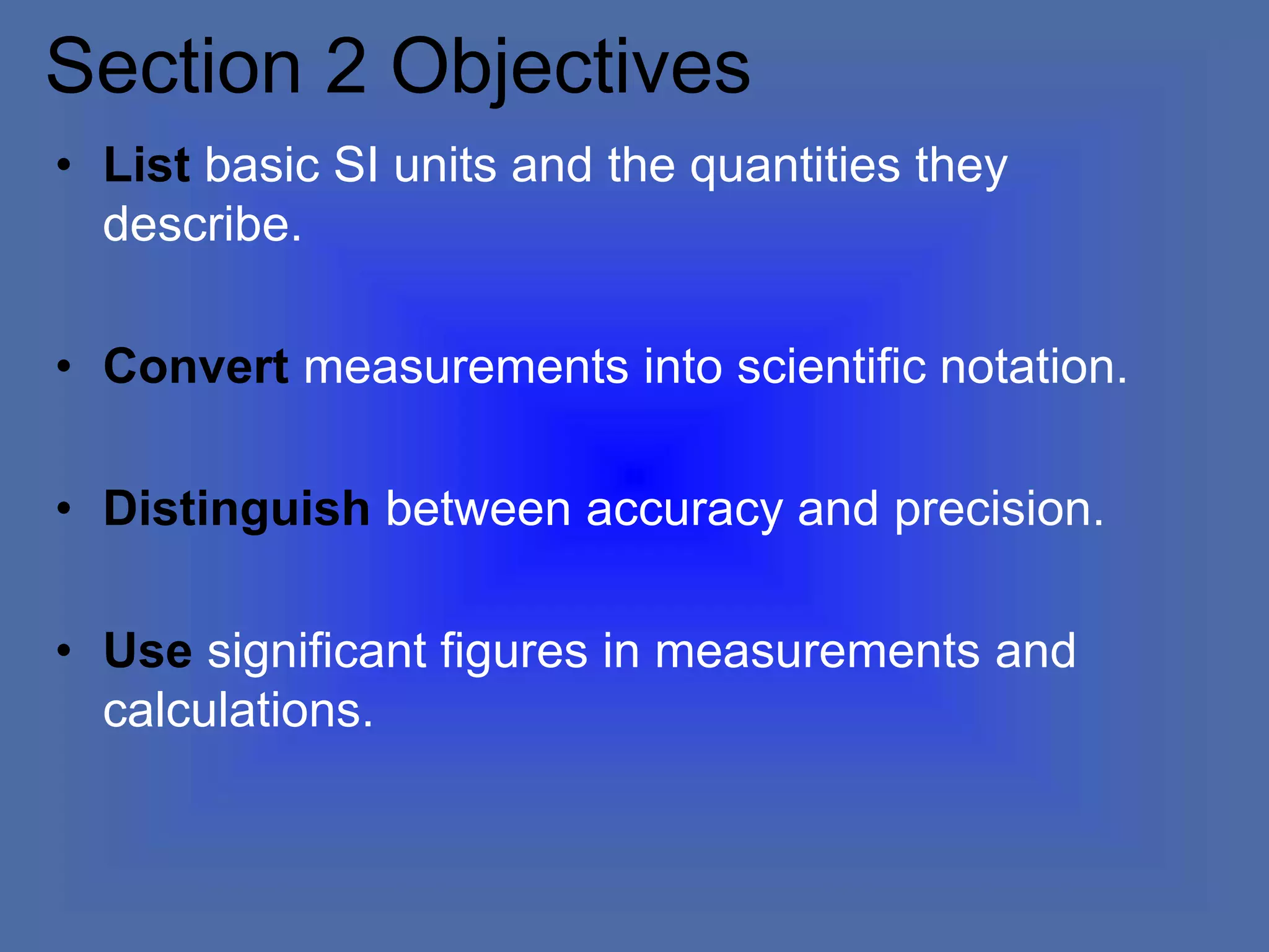 Section 2 Objectives
• List basic SI units and the quantities they
describe.
• Convert measurements into scientific notation.
• Distinguish between accuracy and precision.
• Use significant figures in measurements and
calculations.
 