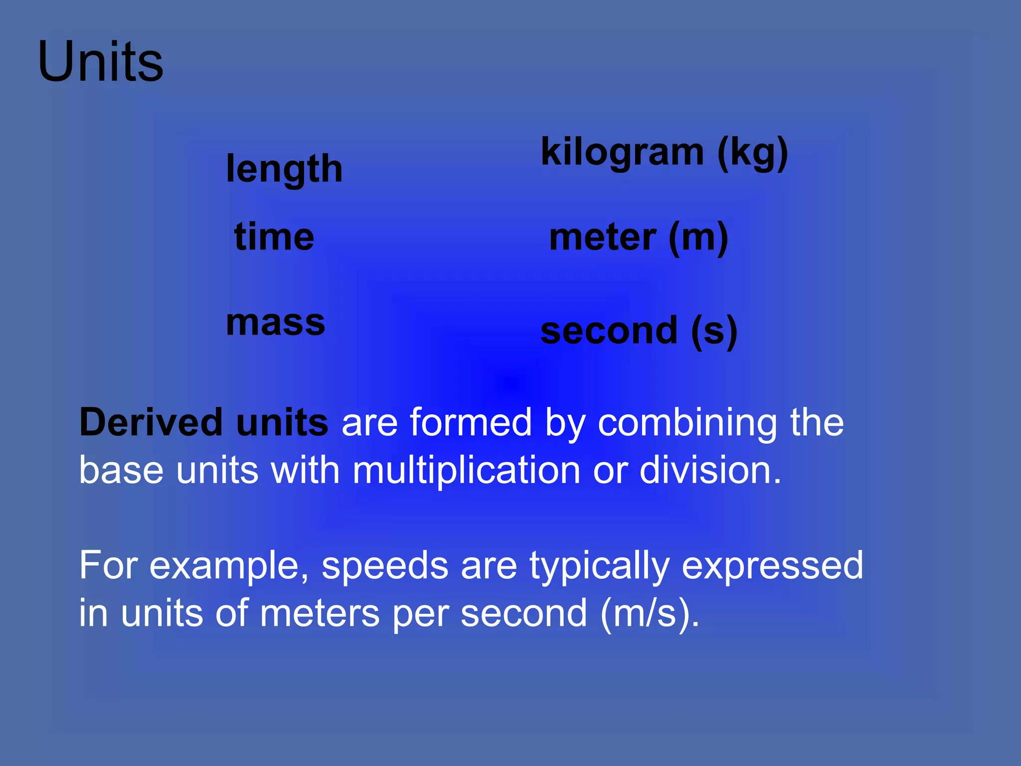 Derived units are formed by combining the
base units with multiplication or division.
For example, speeds are typically expressed
in units of meters per second (m/s).
length
meter (m)
mass
time
kilogram (kg)
second (s)
Units
 