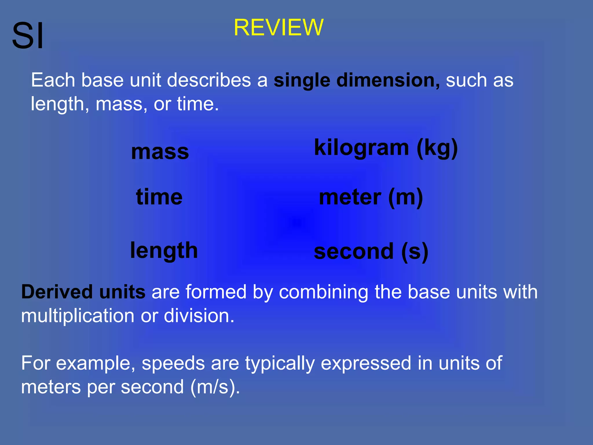 SI
Derived units are formed by combining the base units with
multiplication or division.
For example, speeds are typically expressed in units of
meters per second (m/s).
Each base unit describes a single dimension, such as
length, mass, or time.
length
meter (m)
mass
time
kilogram (kg)
second (s)
REVIEW
 