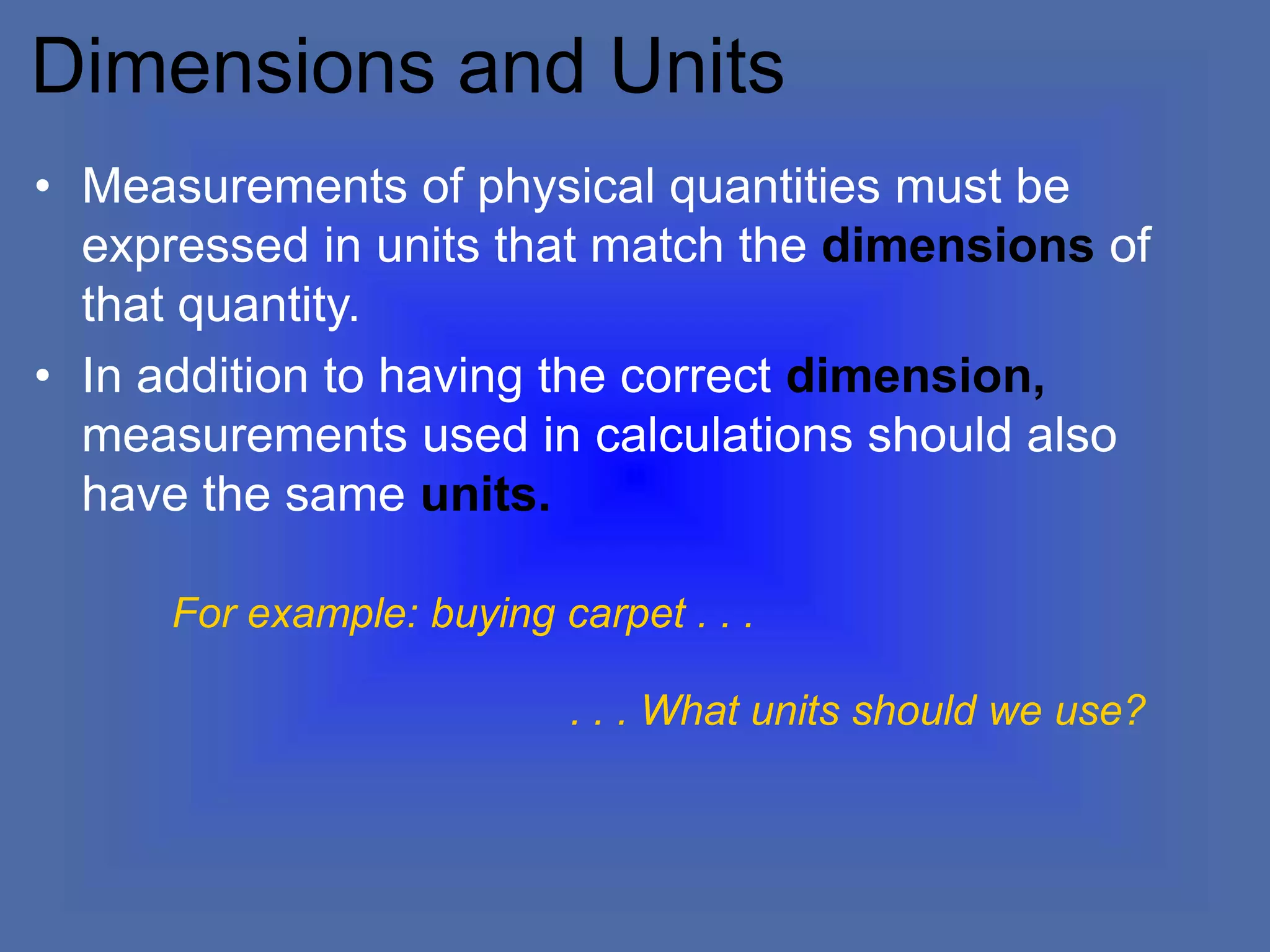 Dimensions and Units
• Measurements of physical quantities must be
expressed in units that match the dimensions of
that quantity.
• In addition to having the correct dimension,
measurements used in calculations should also
have the same units.
For example: buying carpet . . .
. . . What units should we use?
 