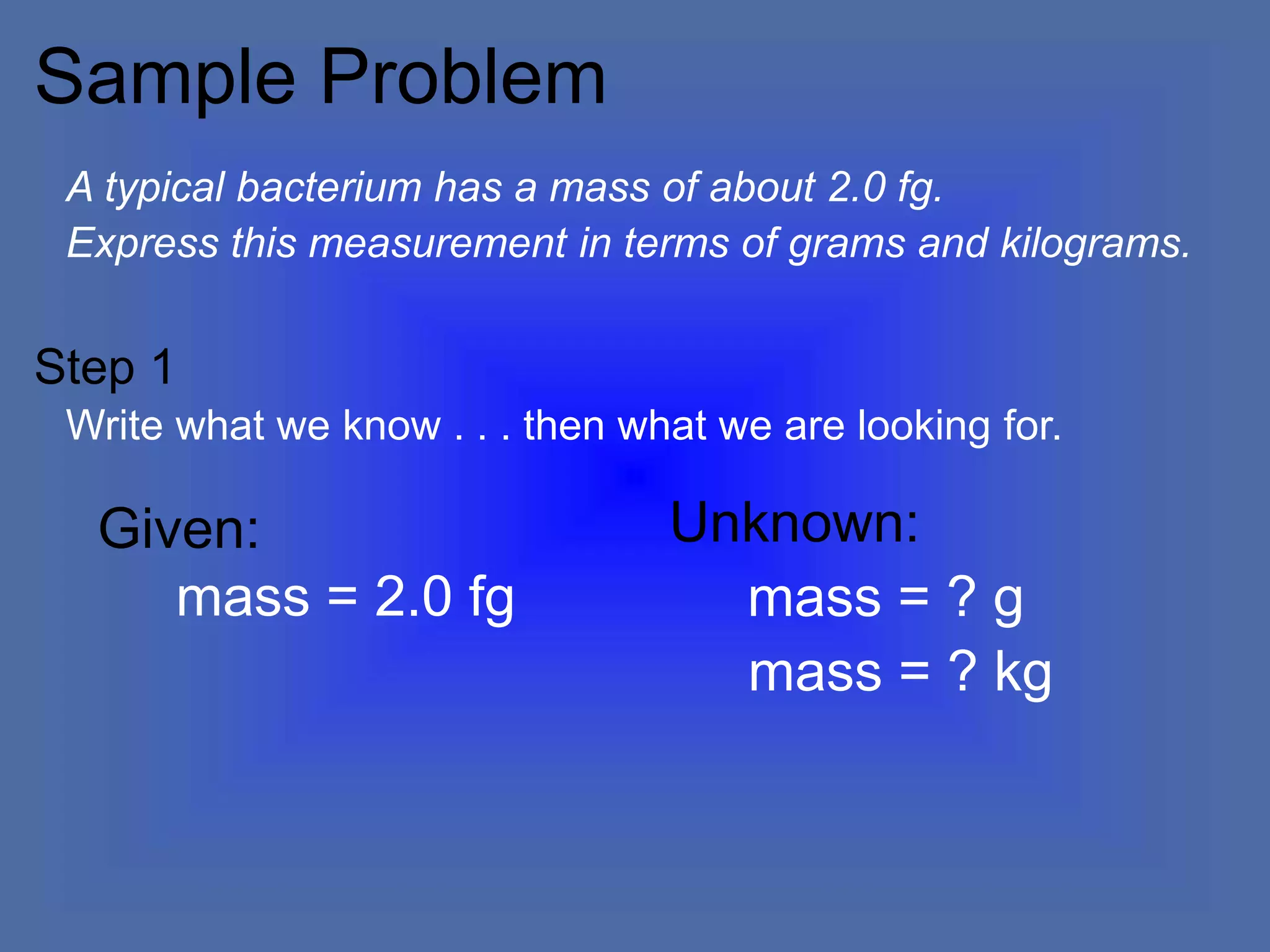 Sample Problem
A typical bacterium has a mass of about 2.0 fg.
Express this measurement in terms of grams and kilograms.
Unknown:
mass = ? g
mass = ? kg
Given:
mass = 2.0 fg
Write what we know . . . then what we are looking for.
Step 1
 