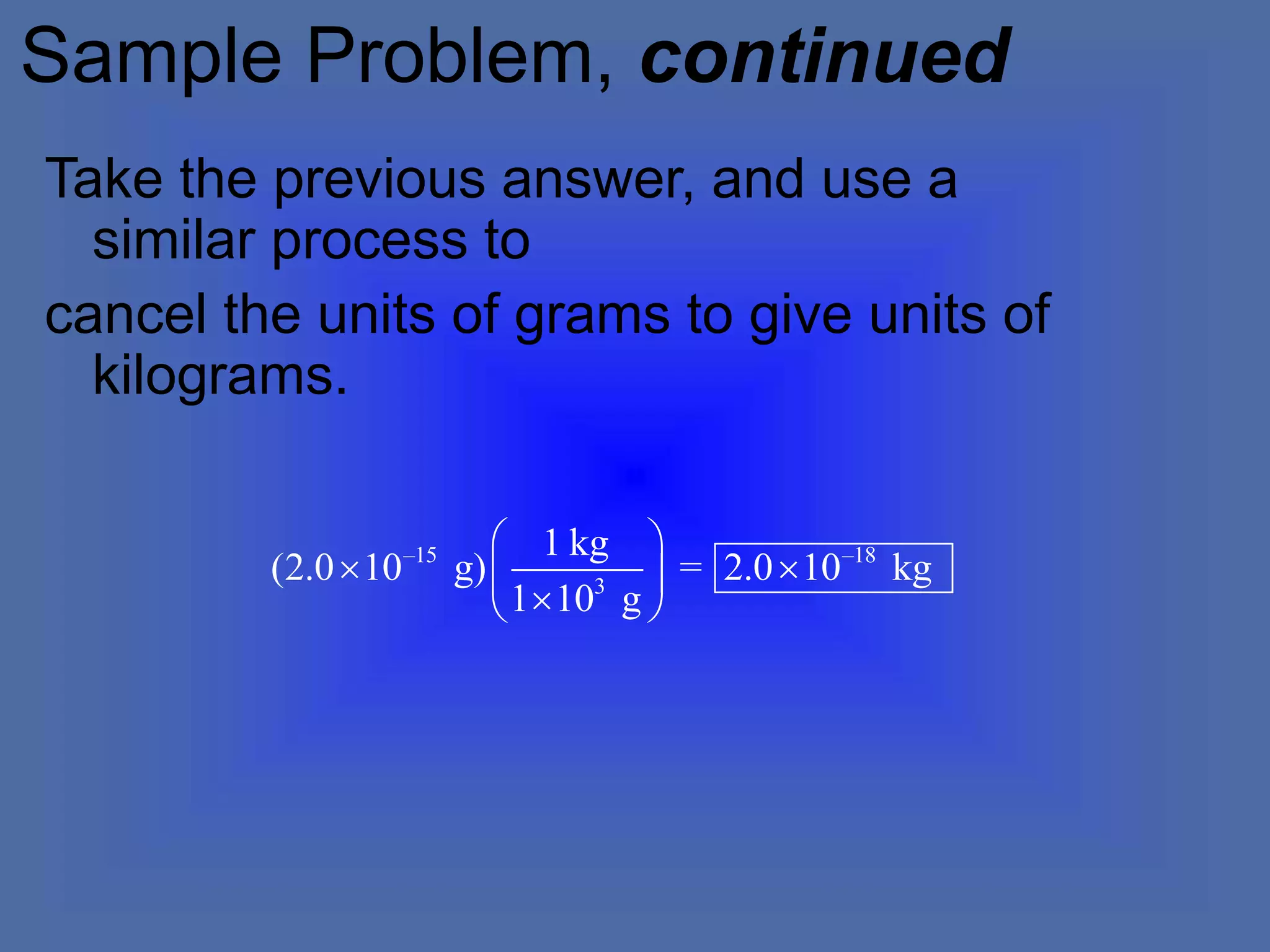 Sample Problem, continued
Take the previous answer, and use a
similar process to
cancel the units of grams to give units of
kilograms.
–15 –18
3
1 kg
(2.0 10 g) = 2.0 10 kg
1 10 g
 
 
 

 
 