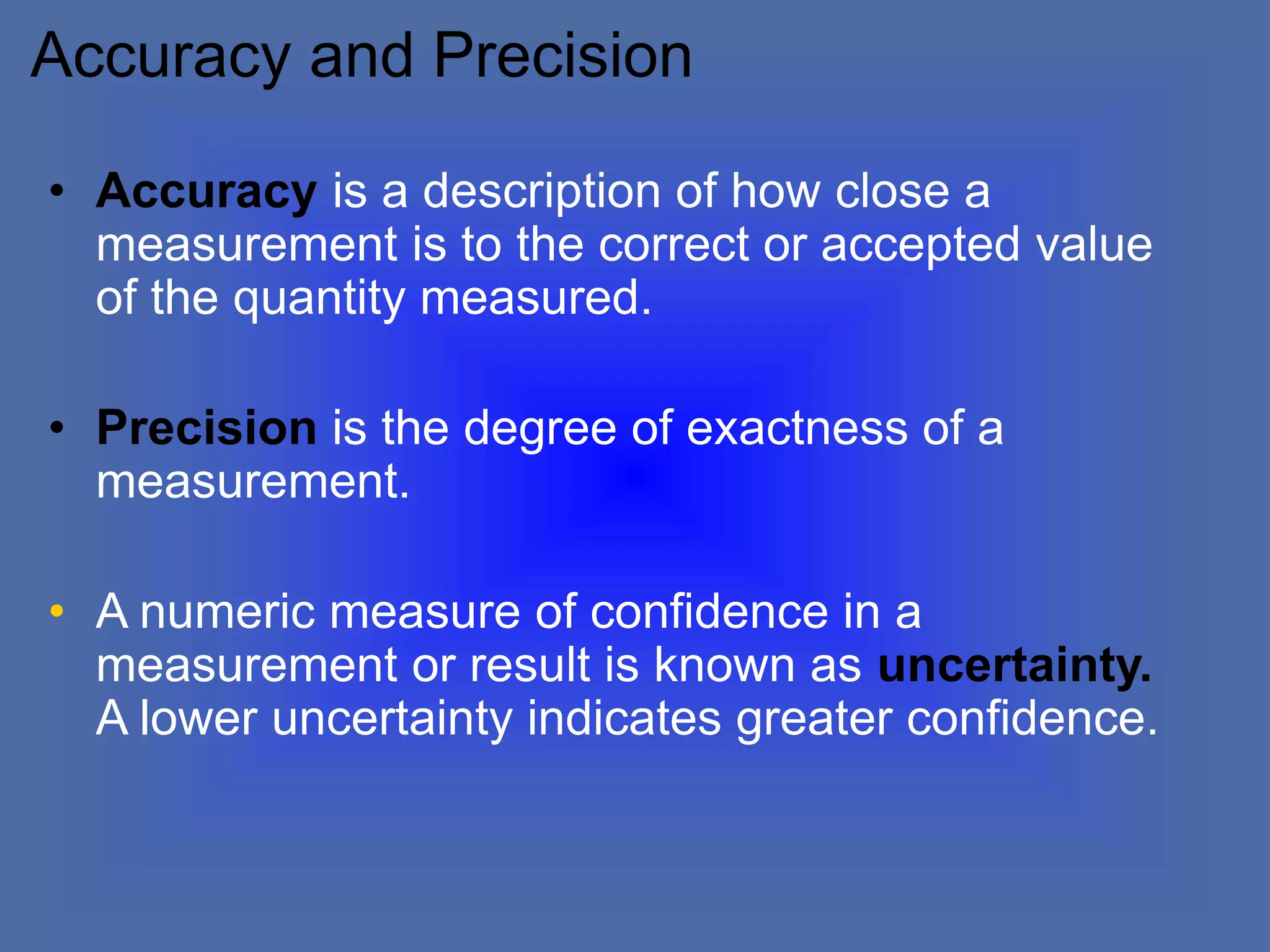 Accuracy and Precision
• Accuracy is a description of how close a
measurement is to the correct or accepted value
of the quantity measured.
• Precision is the degree of exactness of a
measurement.
• A numeric measure of confidence in a
measurement or result is known as uncertainty.
A lower uncertainty indicates greater confidence.
 
