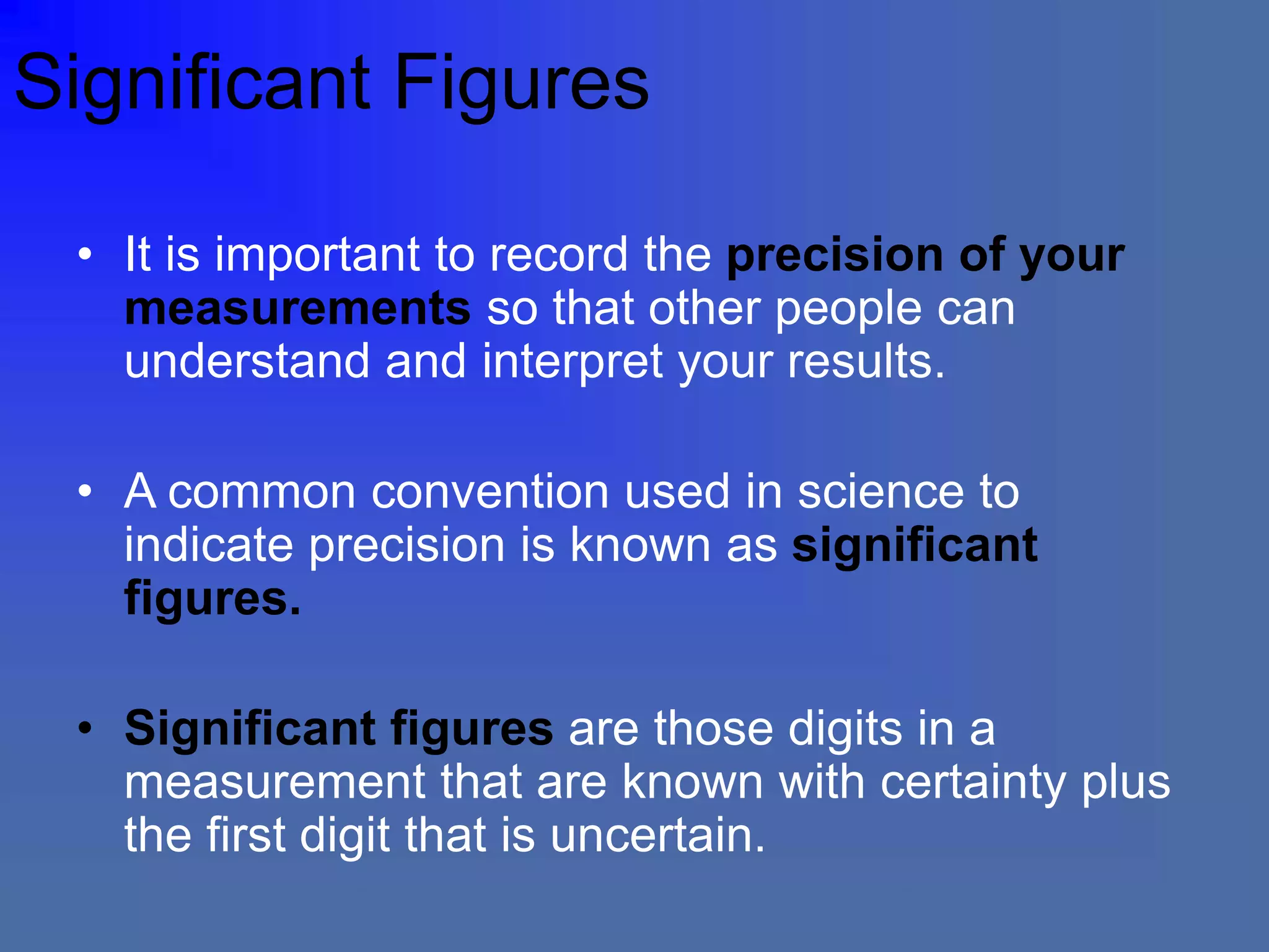 Significant Figures
• It is important to record the precision of your
measurements so that other people can
understand and interpret your results.
• A common convention used in science to
indicate precision is known as significant
figures.
• Significant figures are those digits in a
measurement that are known with certainty plus
the first digit that is uncertain.
 