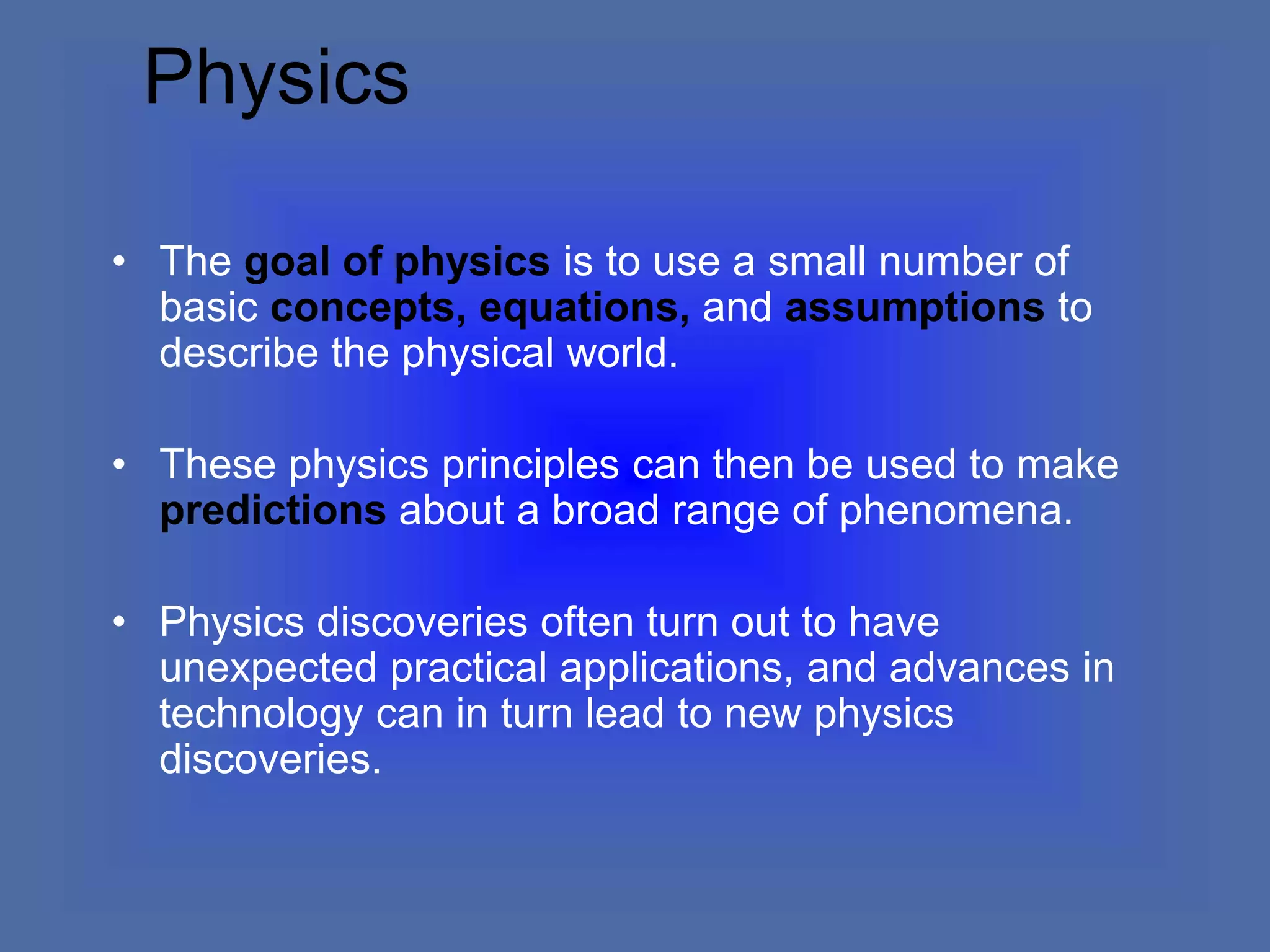 Physics
• The goal of physics is to use a small number of
basic concepts, equations, and assumptions to
describe the physical world.
• These physics principles can then be used to make
predictions about a broad range of phenomena.
• Physics discoveries often turn out to have
unexpected practical applications, and advances in
technology can in turn lead to new physics
discoveries.
 