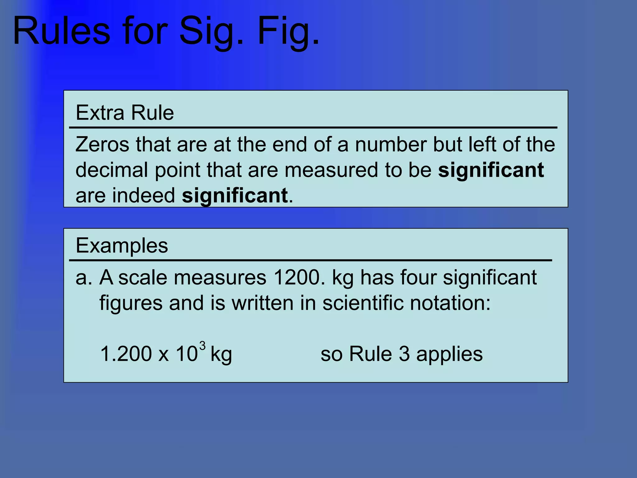 Rules for Sig. Fig.
Extra Rule
Zeros that are at the end of a number but left of the
decimal point that are measured to be significant
are indeed significant.
Examples
a. A scale measures 1200. kg has four significant
figures and is written in scientific notation:
1.200 x 10 kg so Rule 3 applies
3
 