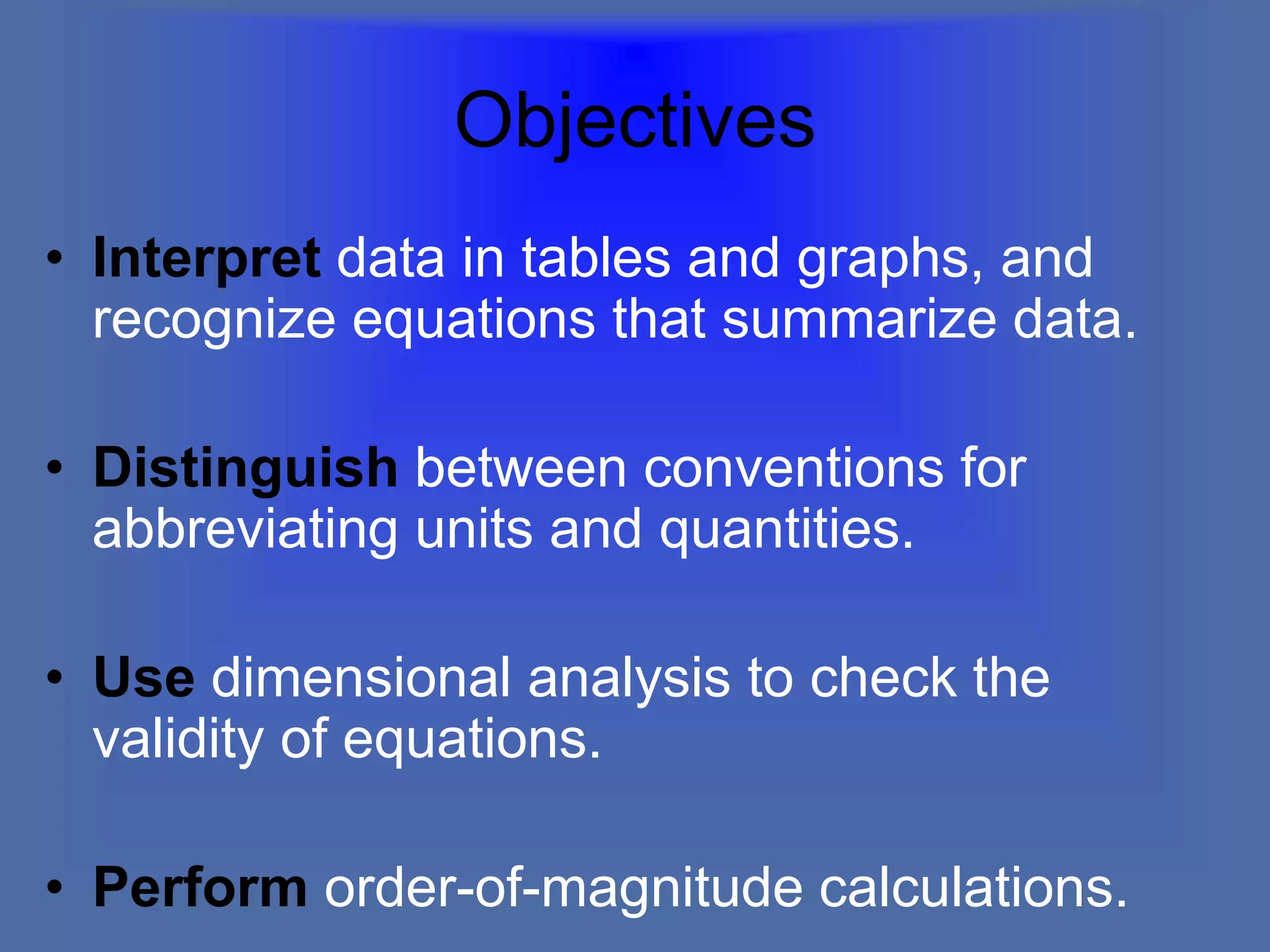 Objectives
• Interpret data in tables and graphs, and
recognize equations that summarize data.
• Distinguish between conventions for
abbreviating units and quantities.
• Use dimensional analysis to check the
validity of equations.
• Perform order-of-magnitude calculations.
 