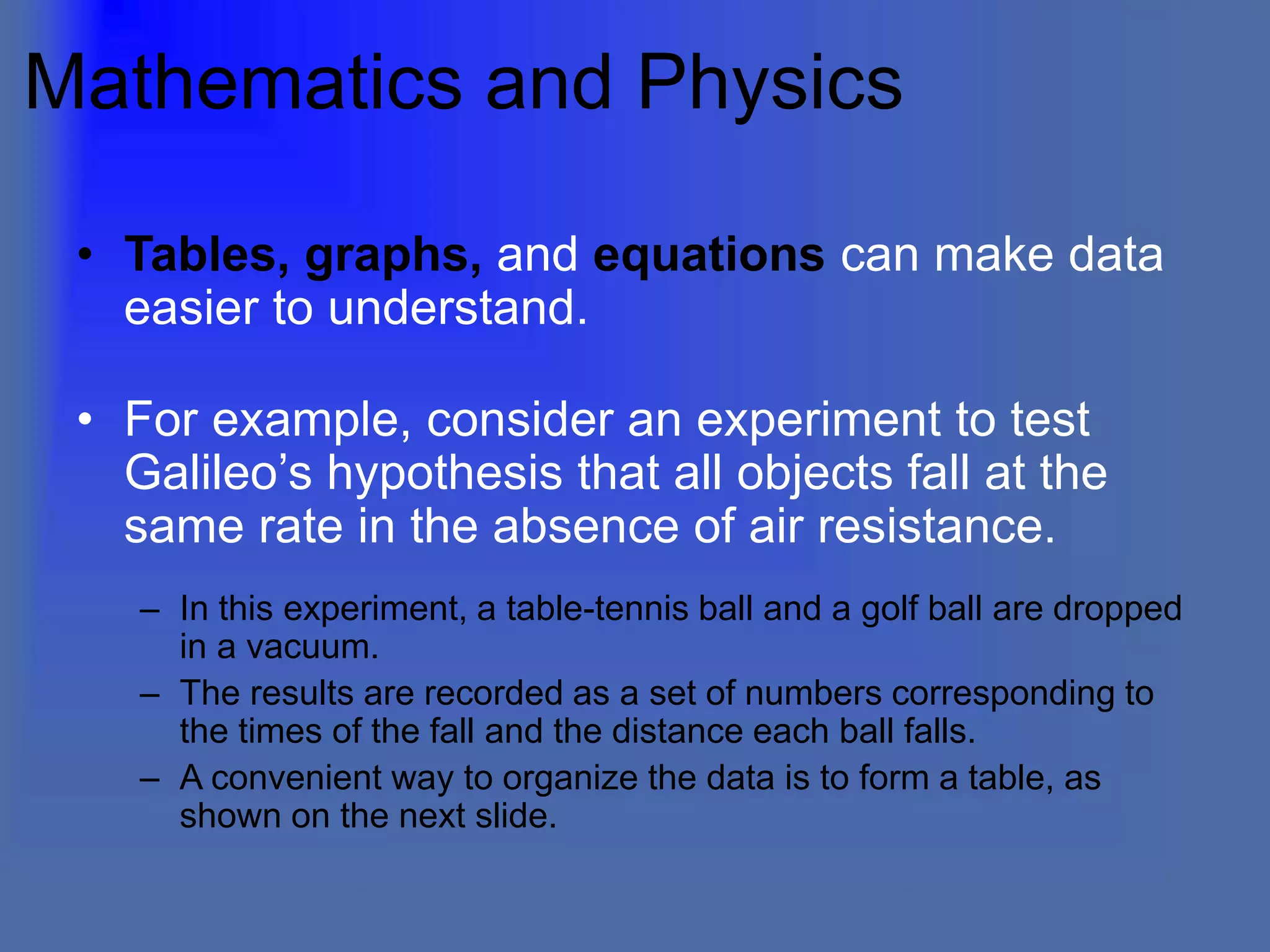 Mathematics and Physics
• Tables, graphs, and equations can make data
easier to understand.
• For example, consider an experiment to test
Galileo’s hypothesis that all objects fall at the
same rate in the absence of air resistance.
– In this experiment, a table-tennis ball and a golf ball are dropped
in a vacuum.
– The results are recorded as a set of numbers corresponding to
the times of the fall and the distance each ball falls.
– A convenient way to organize the data is to form a table, as
shown on the next slide.
 