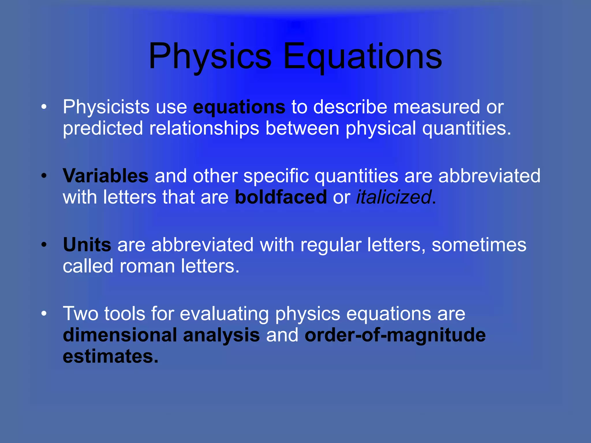 Physics Equations
• Physicists use equations to describe measured or
predicted relationships between physical quantities.
• Variables and other specific quantities are abbreviated
with letters that are boldfaced or italicized.
• Units are abbreviated with regular letters, sometimes
called roman letters.
• Two tools for evaluating physics equations are
dimensional analysis and order-of-magnitude
estimates.
 