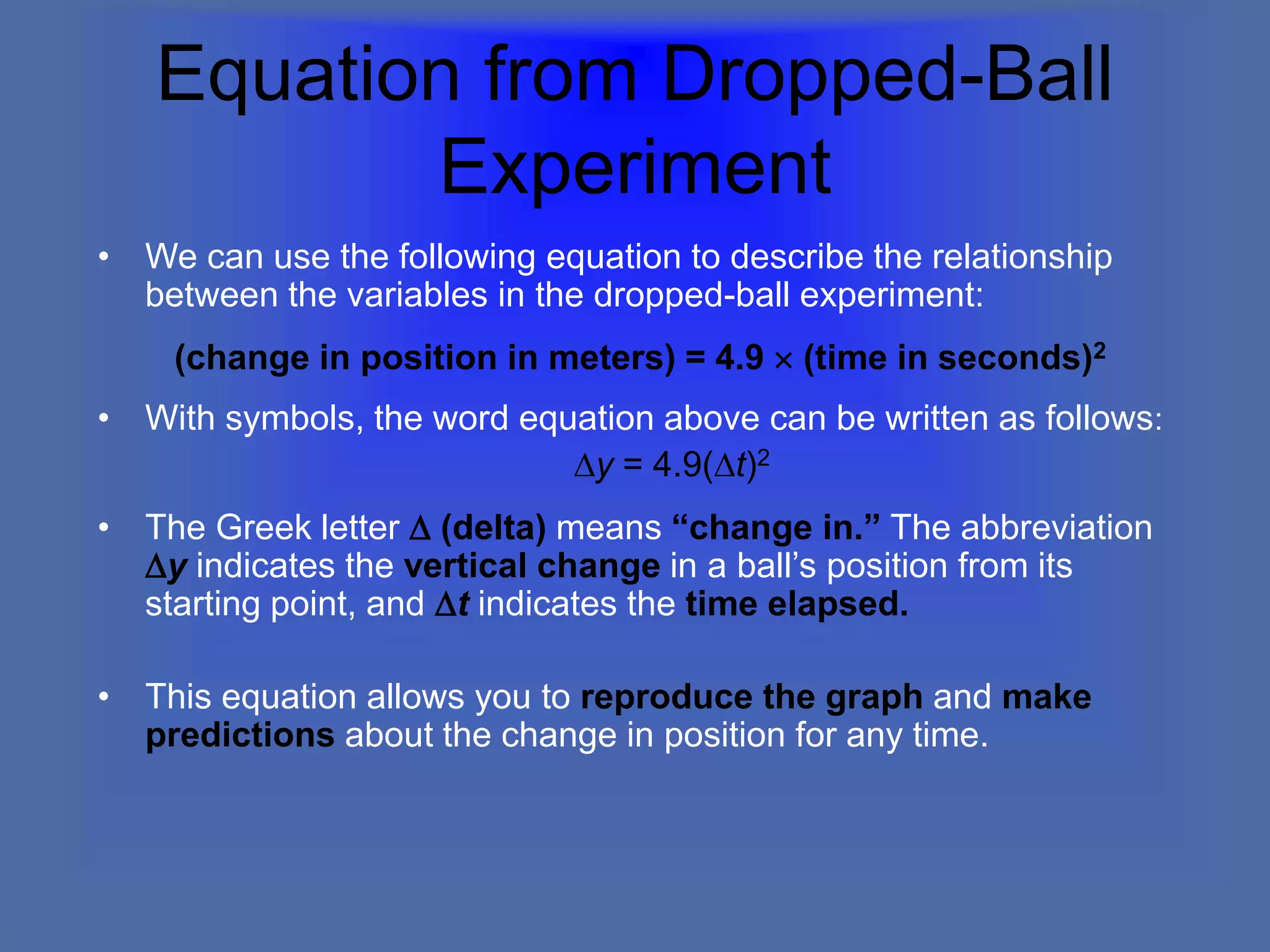 Equation from Dropped-Ball
Experiment
• We can use the following equation to describe the relationship
between the variables in the dropped-ball experiment:
(change in position in meters) = 4.9  (time in seconds)2
• With symbols, the word equation above can be written as follows:
Dy = 4.9(Dt)2
• The Greek letter D (delta) means “change in.” The abbreviation
Dy indicates the vertical change in a ball’s position from its
starting point, and Dt indicates the time elapsed.
• This equation allows you to reproduce the graph and make
predictions about the change in position for any time.
 